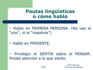 Pautas lingüísticas o cómo hablo Hablo en PRIMERA PERSONA. (No uso el “uno”, ni el “nosotros”) Hablo en PRESENTE. Privilegio el SENTIR sobre el PENSAR. Presto atención a lo que siento. 