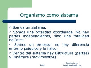 Somos un sistema.  Somos una totalidad coordinada. No hay partes independientes, sino una totalidad holística. Somos un proceso: no hay diferencia entre lo psíquico y lo físico. Dentro del sistema hay Estructura (partes) y Dinámica (movimientos).  Organismo como sistema 