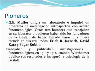 Pioneros
 G.E. Muller dirigía un laboratorio e impulsó un
  programa de investigación introspectiva con acento
  fenomenológico. Otros tres hombres que trabajaban
  en su laboratorio pudieron haber sido los fundadores
  de la Gestalt de haber logrado basar una nueva
  escuela en sus resultados: Erich R. Jaensch, David
  Katz y Edgar Rubin:
Trabajaban     y     publicaban    investigaciones
  fenomenológicas en 1911 y 1912, cuando Wertheimer
  publicó sus resultados e inauguró la psicología de la
  Gestalt.
 