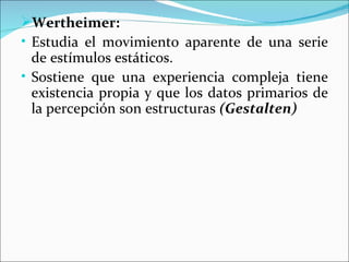 Wertheimer:
• Estudia el movimiento aparente de una serie
  de estímulos estáticos.
• Sostiene que una experiencia compleja tiene
  existencia propia y que los datos primarios de
  la percepción son estructuras (Gestalten)
 