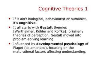 Cognitive Theories 1 If it ain't biological, behaviourist or humanist, it's  cognitive . It all starts with  Gestalt  theories [Wertheimer, Köhler and Koffka]: originally theories of perception, Gestalt moved into problem-solving learning. Influenced by  developmental psychology  of Piaget (as amended), focusing on the maturational factors affecting understanding. 