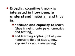 Broadly, cognitive theory is interested in  how people understand  material, and thus in; aptitude and capacity to learn  (thus fringing onto psychometrics and testing), and learning  styles  (initially an honorable field of study, now exposed as not even wrong). 