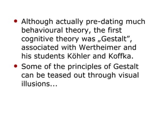 Although actually pre-dating much behavioural theory, the first cognitive theory was „Gestalt”, associated with Wertheimer and his students Köhler and Koffka. Some of the principles of Gestalt can be teased out through visual illusions... 