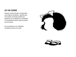 LEY DE CIERRE
Nuestro cerebro tiende a comprender
como figuras completas aquellas que
no lo están, haciendo posible que
podamos ver un objeto en su totalidad
sin necesidad de tener todas las partes
que lo forman.
Por eso podemos ver a Mafalda
completa aunque no lo esté.
 