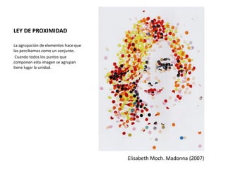 LEY DE PROXIMIDAD
La agrupación de elementos hace que
las percibamos como un conjunto.
Cuando todos los puntos que
componen esta imagen se agrupan
tiene lugar la unidad.
Elisabeth Moch. Madonna (2007)
 