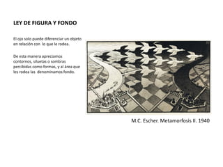 LEY DE FIGURA Y FONDO
El ojo solo puede diferenciar un objeto
en relación con lo que le rodea.
De esta manera apreciamos
contornos, siluetas o sombras
percibidas como formas, y al área que
les rodea las denominamos fondo.
M.C. Escher. Metamorfosis II. 1940
 