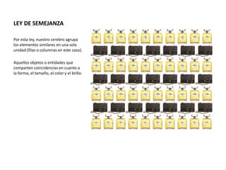 LEY DE SEMEJANZA
Por esta ley, nuestro cerebro agrupa
los elementos similares en una sola
unidad (filas o columnas en este caso).
Aquellos objetos o entidades que
comparten coincidencias en cuanto a
la forma, el tamaño, el color y el brillo.
 