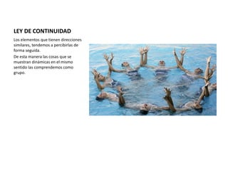 LEY DE CONTINUIDAD
Los elementos que tienen direcciones
similares, tendemos a percibirlas de
forma seguida.
De esta manera las cosas que se
muestran dinámicas en el mismo
sentido las comprendemos como
grupo.
 