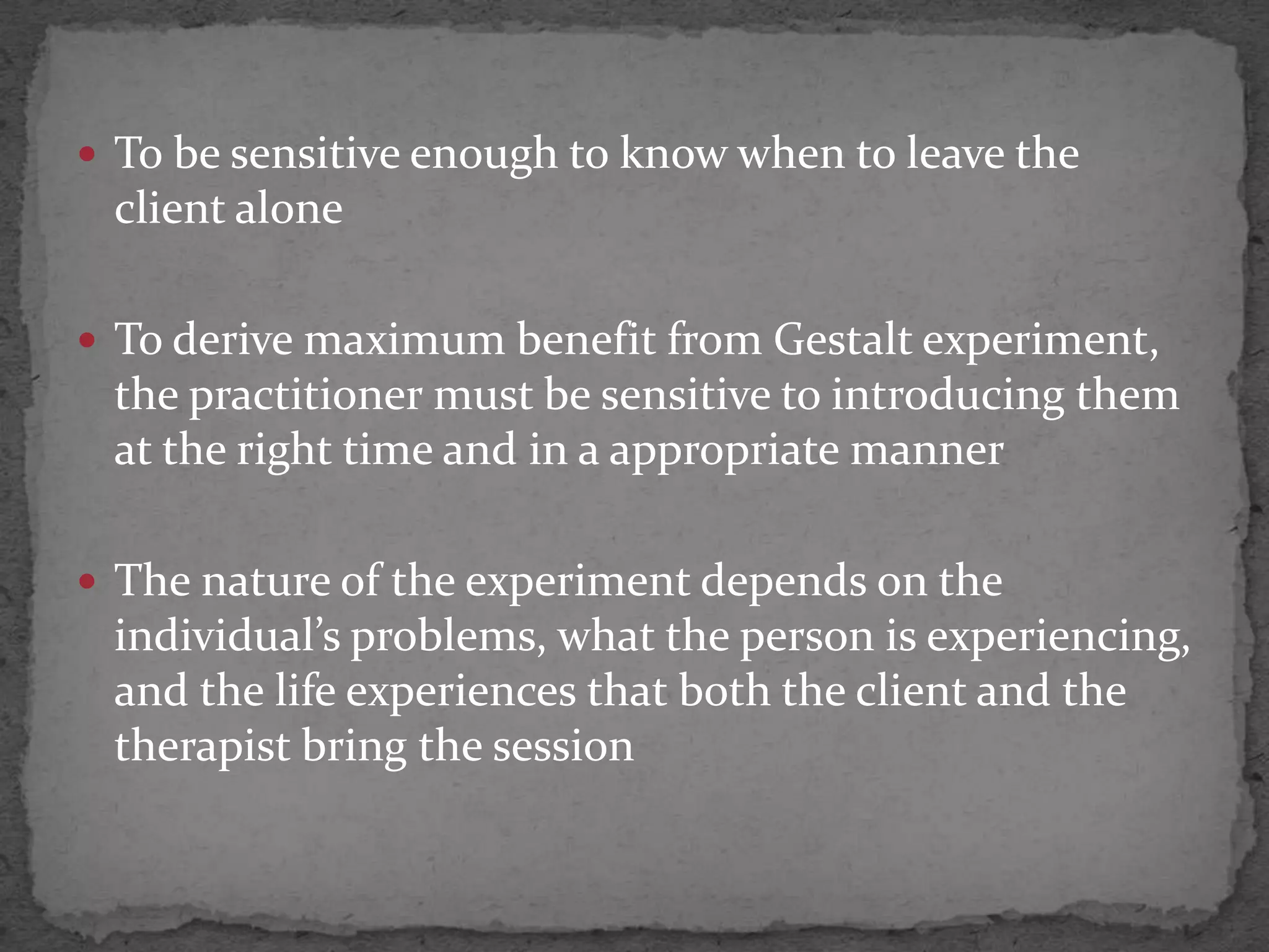  To be sensitive enough to know when to leave the
 client alone

 To derive maximum benefit from Gestalt experiment,
 the practitioner must be sensitive to introducing them
 at the right time and in a appropriate manner

 The nature of the experiment depends on the
 individual’s problems, what the person is experiencing,
 and the life experiences that both the client and the
 therapist bring the session
 