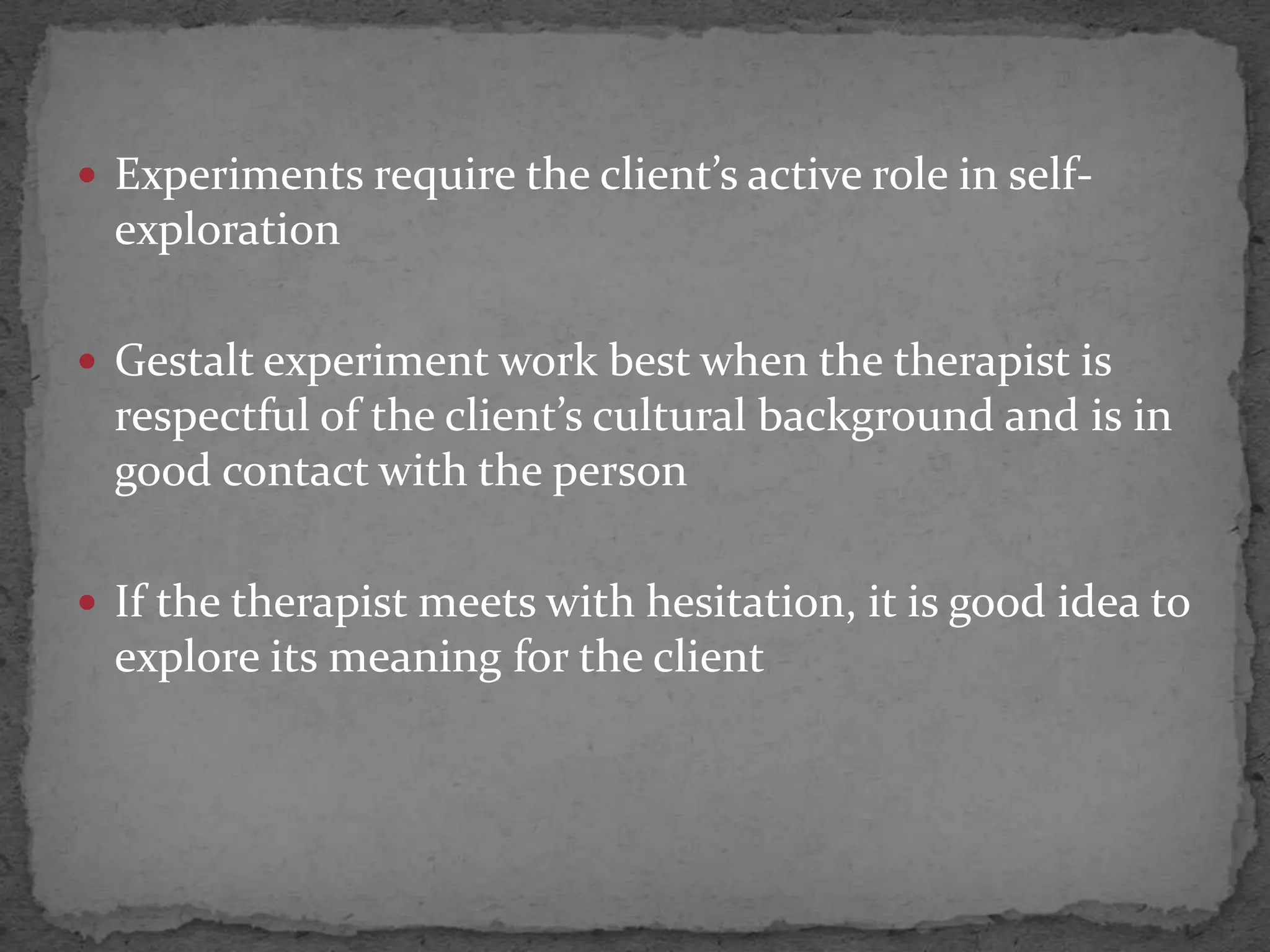  Experiments require the client’s active role in self-
  exploration

 Gestalt experiment work best when the therapist is
  respectful of the client’s cultural background and is in
  good contact with the person

 If the therapist meets with hesitation, it is good idea to
  explore its meaning for the client
 