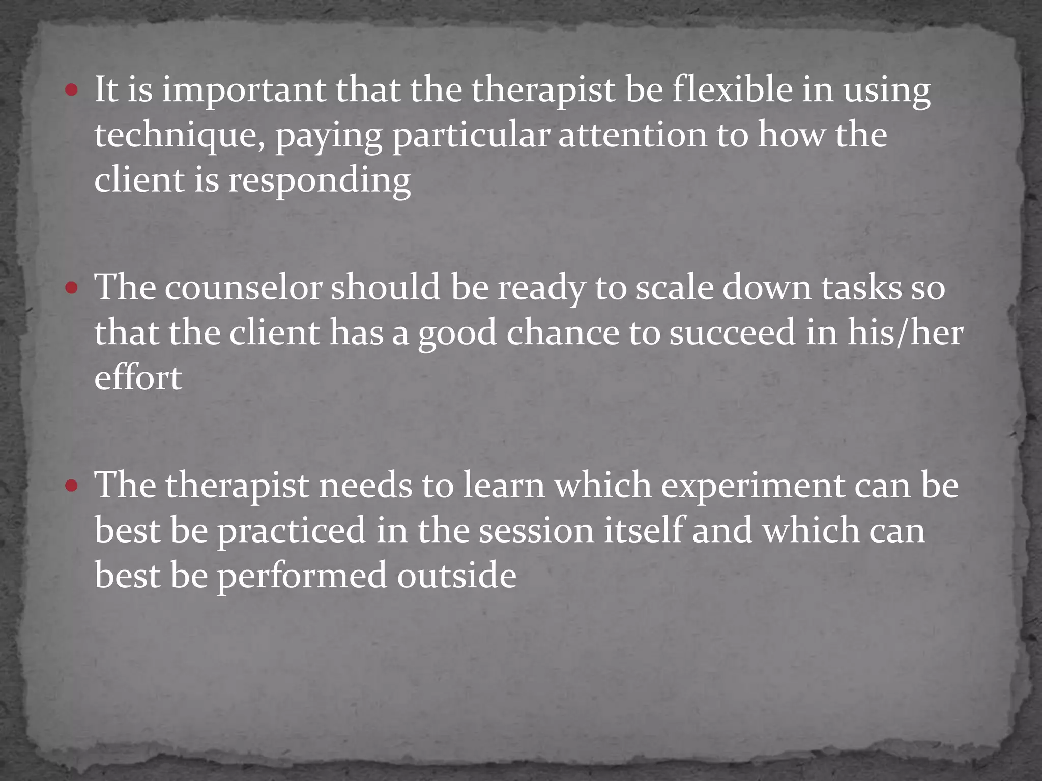  It is important that the therapist be flexible in using
  technique, paying particular attention to how the
  client is responding

 The counselor should be ready to scale down tasks so
  that the client has a good chance to succeed in his/her
  effort

 The therapist needs to learn which experiment can be
  best be practiced in the session itself and which can
  best be performed outside
 