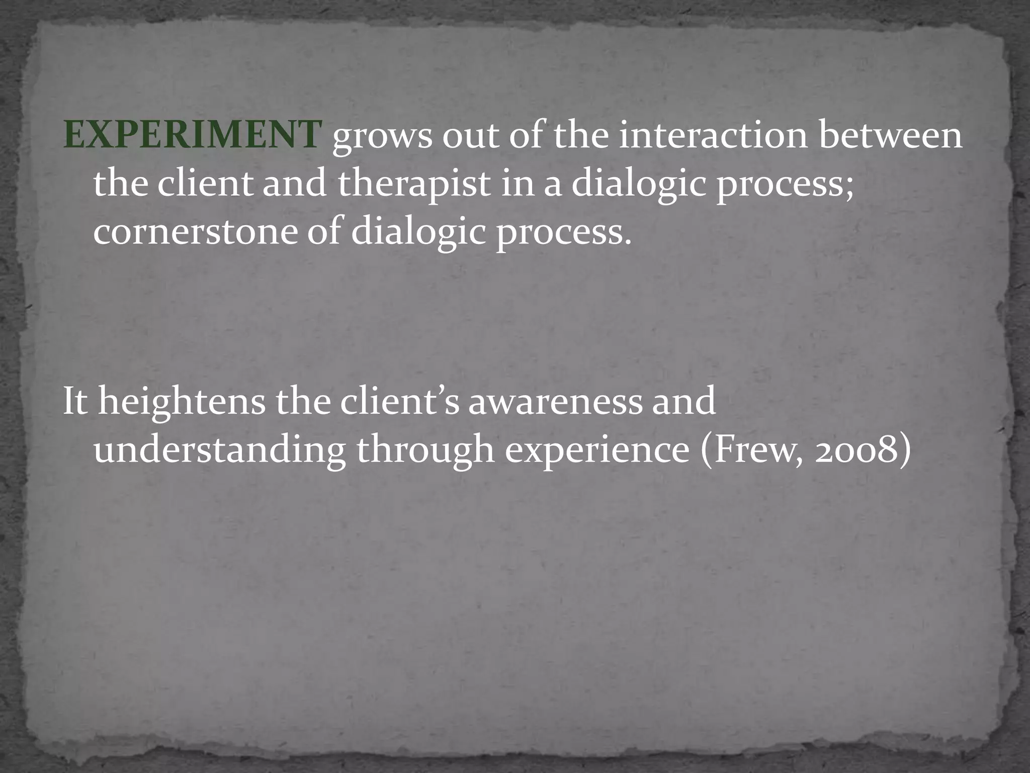 EXPERIMENT grows out of the interaction between
 the client and therapist in a dialogic process;
 cornerstone of dialogic process.



It heightens the client’s awareness and
  understanding through experience (Frew, 2008)
 