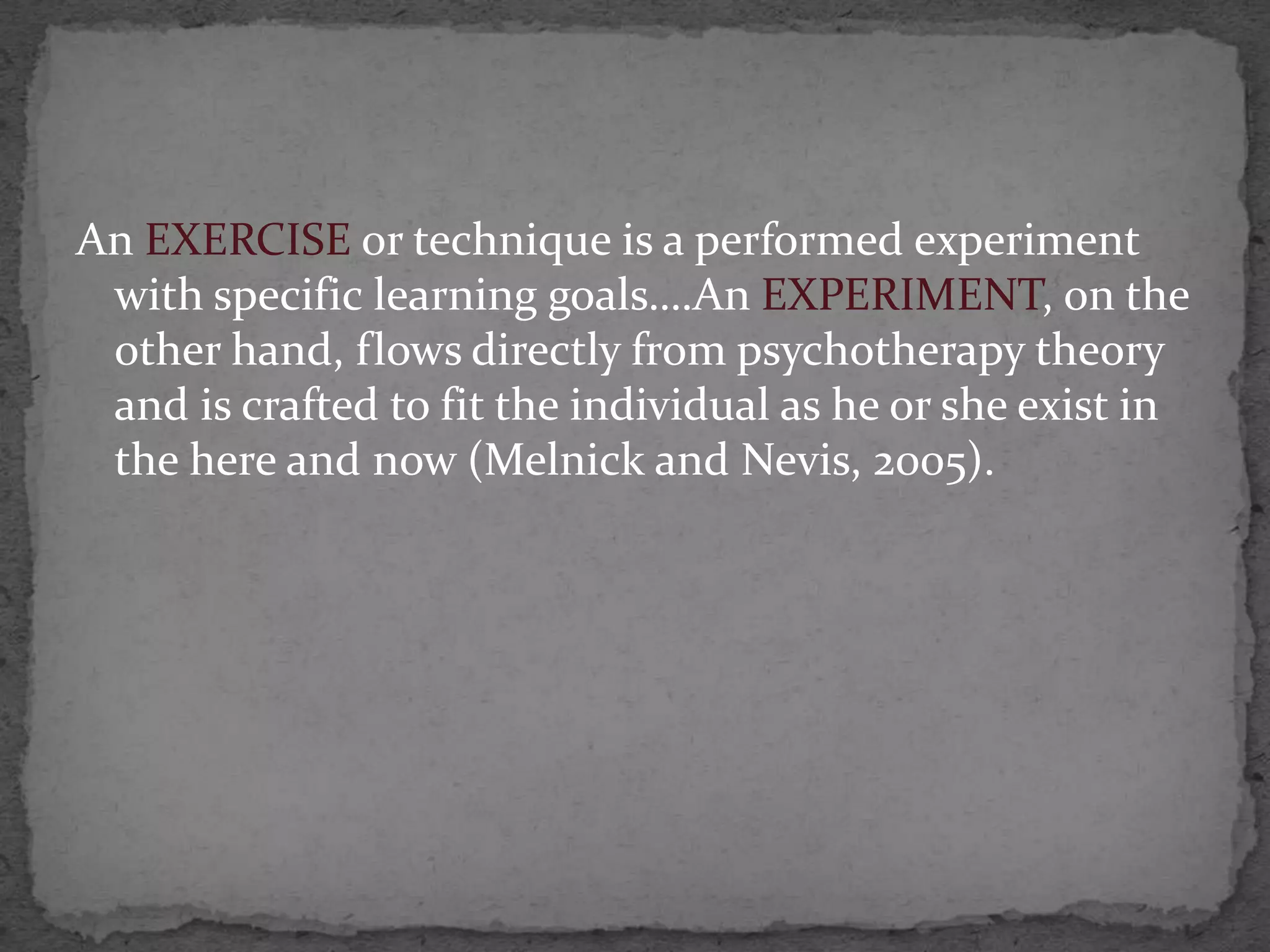 An EXERCISE or technique is a performed experiment
 with specific learning goals….An EXPERIMENT, on the
 other hand, flows directly from psychotherapy theory
 and is crafted to fit the individual as he or she exist in
 the here and now (Melnick and Nevis, 2005).
 
