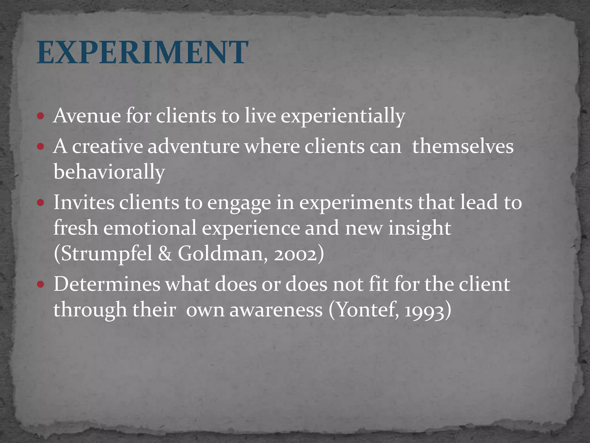 EXPERIMENT
 Avenue for clients to live experientially
 A creative adventure where clients can themselves
  behaviorally
 Invites clients to engage in experiments that lead to
  fresh emotional experience and new insight
  (Strumpfel & Goldman, 2002)
 Determines what does or does not fit for the client
  through their own awareness (Yontef, 1993)
 