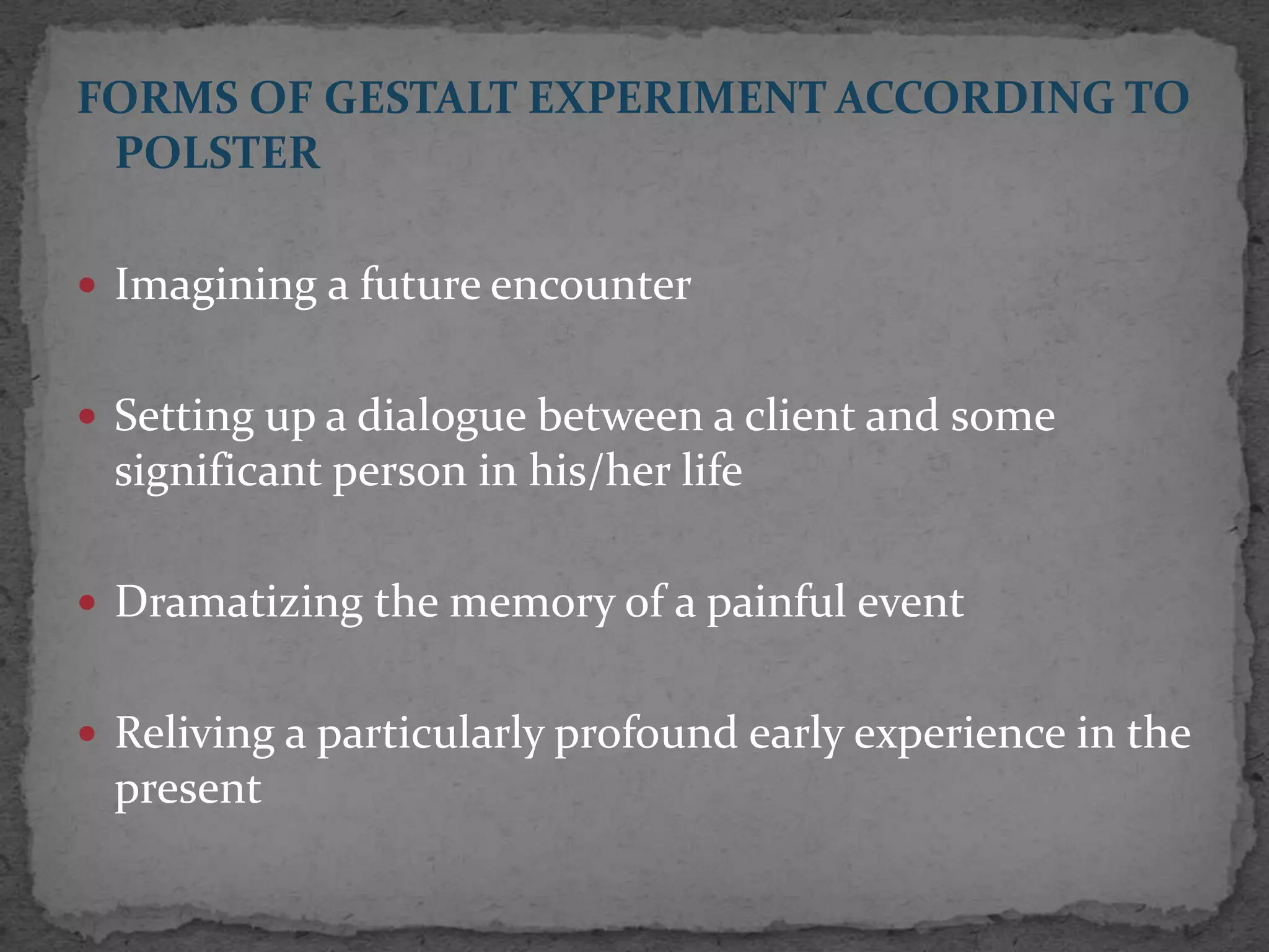 FORMS OF GESTALT EXPERIMENT ACCORDING TO
 POLSTER

 Imagining a future encounter


 Setting up a dialogue between a client and some
 significant person in his/her life

 Dramatizing the memory of a painful event


 Reliving a particularly profound early experience in the
 present
 