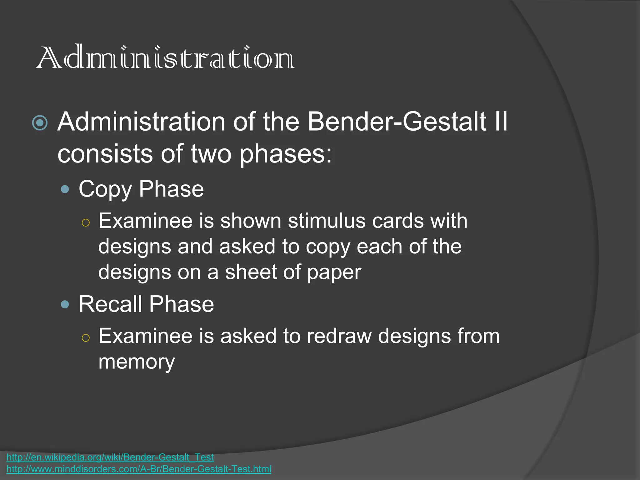 Administration
 Administration of the Bender-Gestalt II
consists of two phases:
 Copy Phase
○ Examinee is shown stimulus cards with
designs and asked to copy each of the
designs on a sheet of paper
 Recall Phase
○ Examinee is asked to redraw designs from
memory
http://en.wikipedia.org/wiki/Bender-Gestalt_Test
http://www.minddisorders.com/A-Br/Bender-Gestalt-Test.html
 