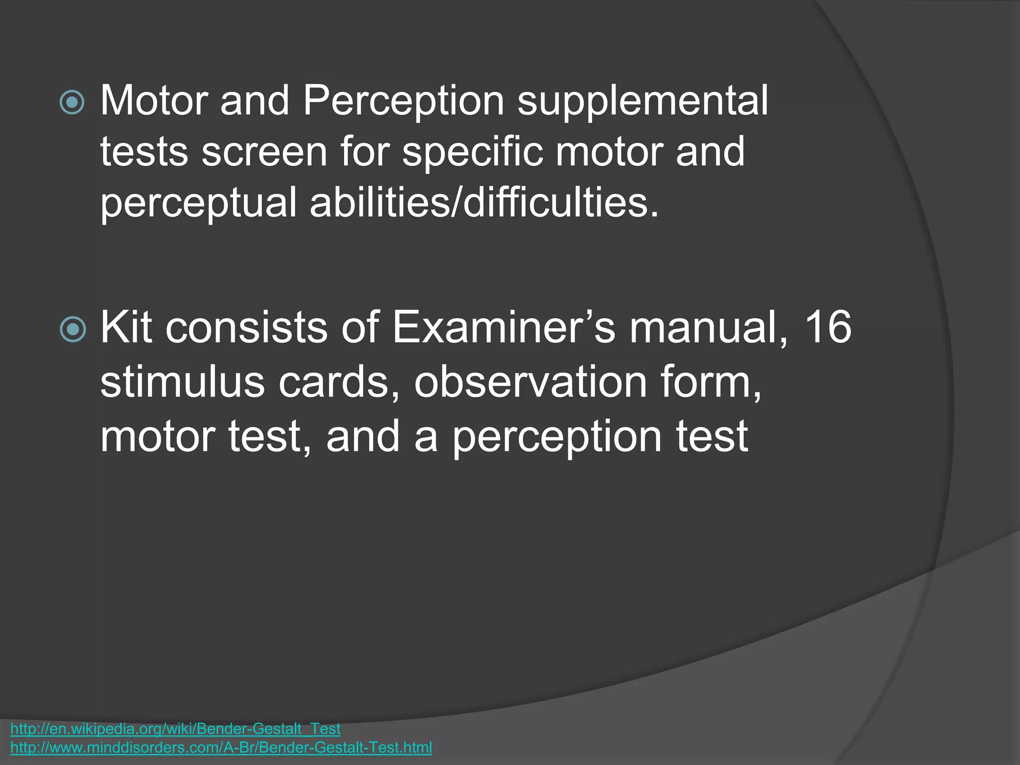  Motor and Perception supplemental
tests screen for specific motor and
perceptual abilities/difficulties.
 Kit consists of Examiner’s manual, 16
stimulus cards, observation form,
motor test, and a perception test
http://en.wikipedia.org/wiki/Bender-Gestalt_Test
http://www.minddisorders.com/A-Br/Bender-Gestalt-Test.html
 