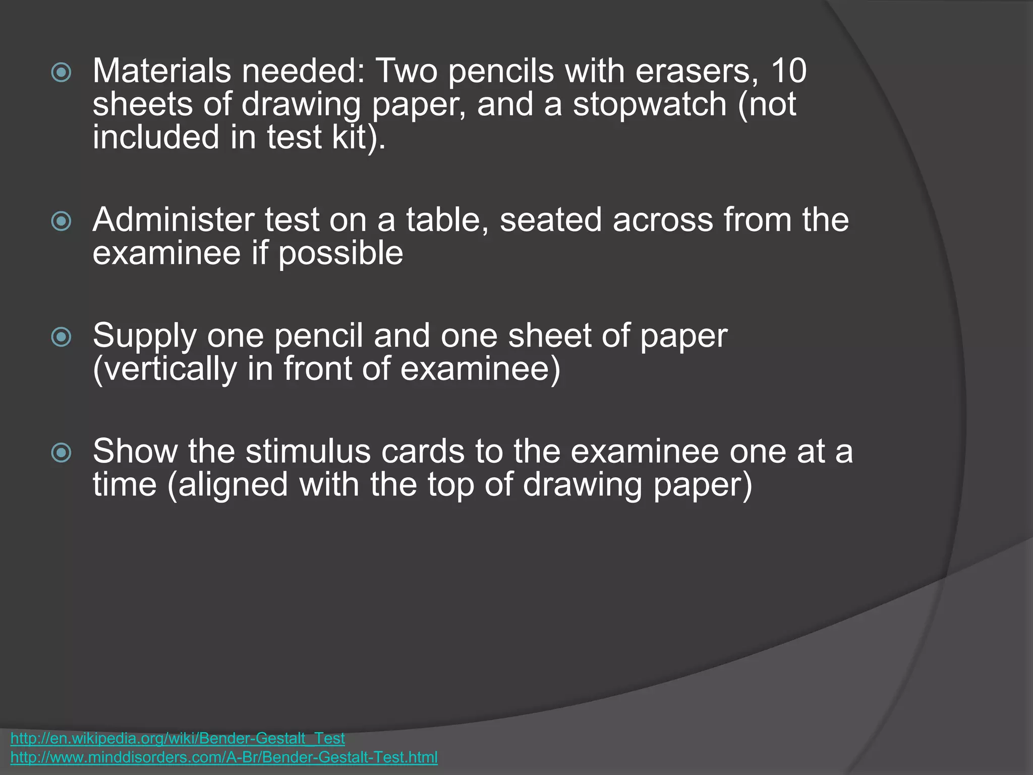  Materials needed: Two pencils with erasers, 10
sheets of drawing paper, and a stopwatch (not
included in test kit).
 Administer test on a table, seated across from the
examinee if possible
 Supply one pencil and one sheet of paper
(vertically in front of examinee)
 Show the stimulus cards to the examinee one at a
time (aligned with the top of drawing paper)
http://en.wikipedia.org/wiki/Bender-Gestalt_Test
http://www.minddisorders.com/A-Br/Bender-Gestalt-Test.html
 