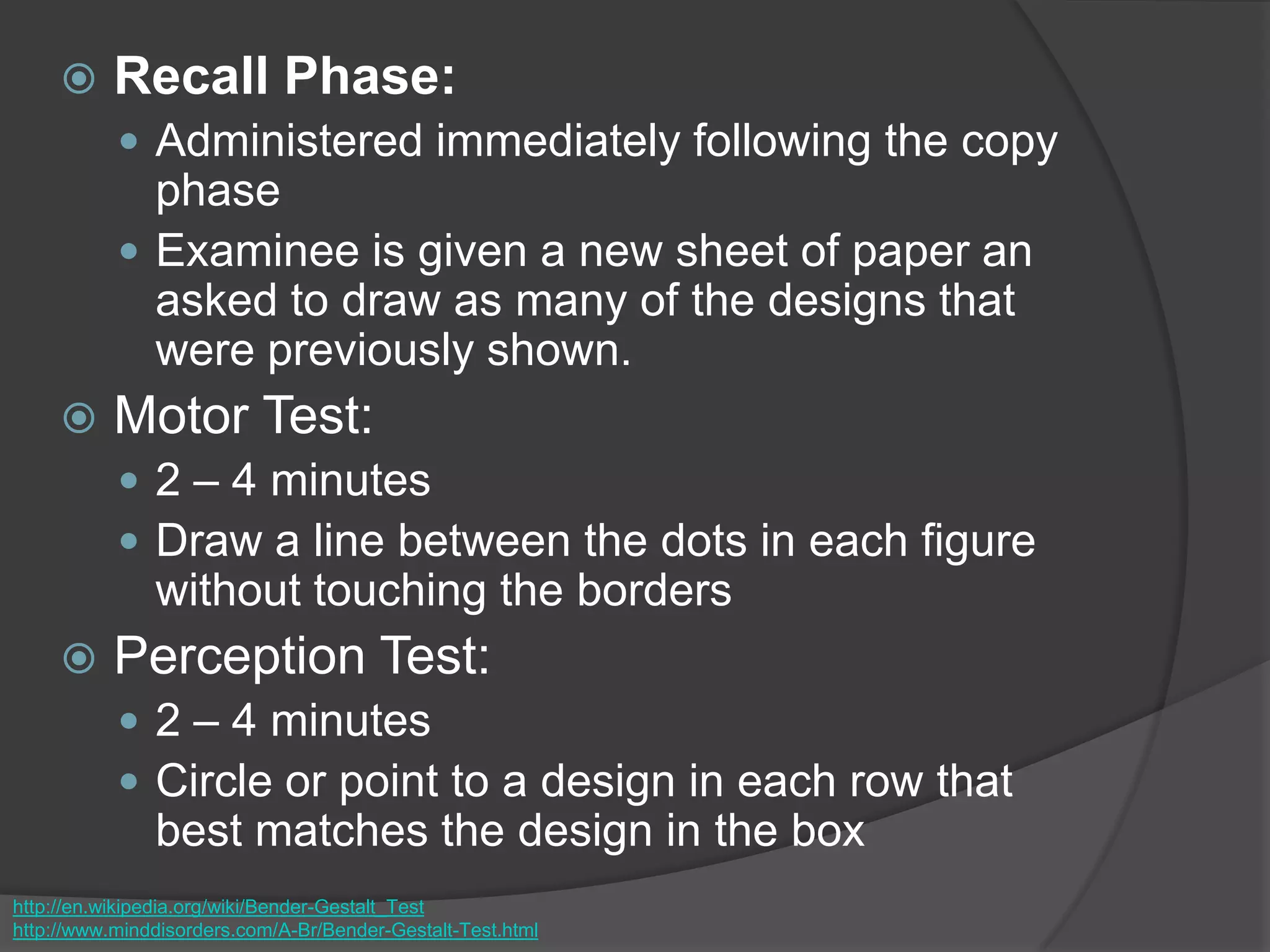  Recall Phase:
 Administered immediately following the copy
phase
 Examinee is given a new sheet of paper an
asked to draw as many of the designs that
were previously shown.
 Motor Test:
 2 – 4 minutes
 Draw a line between the dots in each figure
without touching the borders
 Perception Test:
 2 – 4 minutes
 Circle or point to a design in each row that
best matches the design in the box
http://en.wikipedia.org/wiki/Bender-Gestalt_Test
http://www.minddisorders.com/A-Br/Bender-Gestalt-Test.html
 