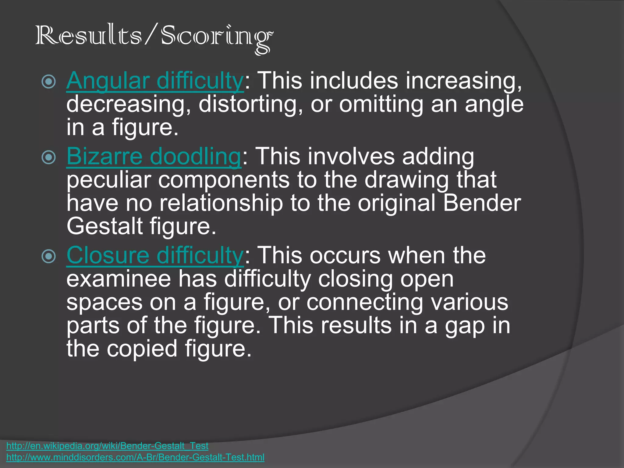 Results/Scoring
 Angular difficulty: This includes increasing,
decreasing, distorting, or omitting an angle
in a figure.
 Bizarre doodling: This involves adding
peculiar components to the drawing that
have no relationship to the original Bender
Gestalt figure.
 Closure difficulty: This occurs when the
examinee has difficulty closing open
spaces on a figure, or connecting various
parts of the figure. This results in a gap in
the copied figure.
http://en.wikipedia.org/wiki/Bender-Gestalt_Test
http://www.minddisorders.com/A-Br/Bender-Gestalt-Test.html
 