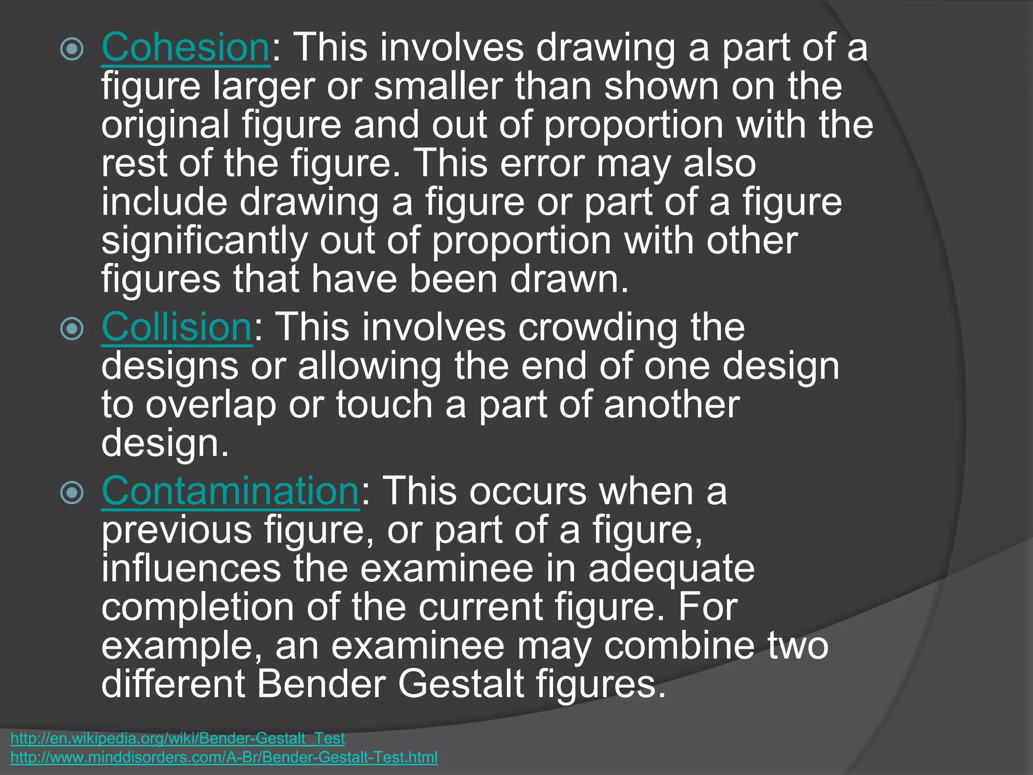  Cohesion: This involves drawing a part of a
figure larger or smaller than shown on the
original figure and out of proportion with the
rest of the figure. This error may also
include drawing a figure or part of a figure
significantly out of proportion with other
figures that have been drawn.
 Collision: This involves crowding the
designs or allowing the end of one design
to overlap or touch a part of another
design.
 Contamination: This occurs when a
previous figure, or part of a figure,
influences the examinee in adequate
completion of the current figure. For
example, an examinee may combine two
different Bender Gestalt figures.
http://en.wikipedia.org/wiki/Bender-Gestalt_Test
http://www.minddisorders.com/A-Br/Bender-Gestalt-Test.html
 