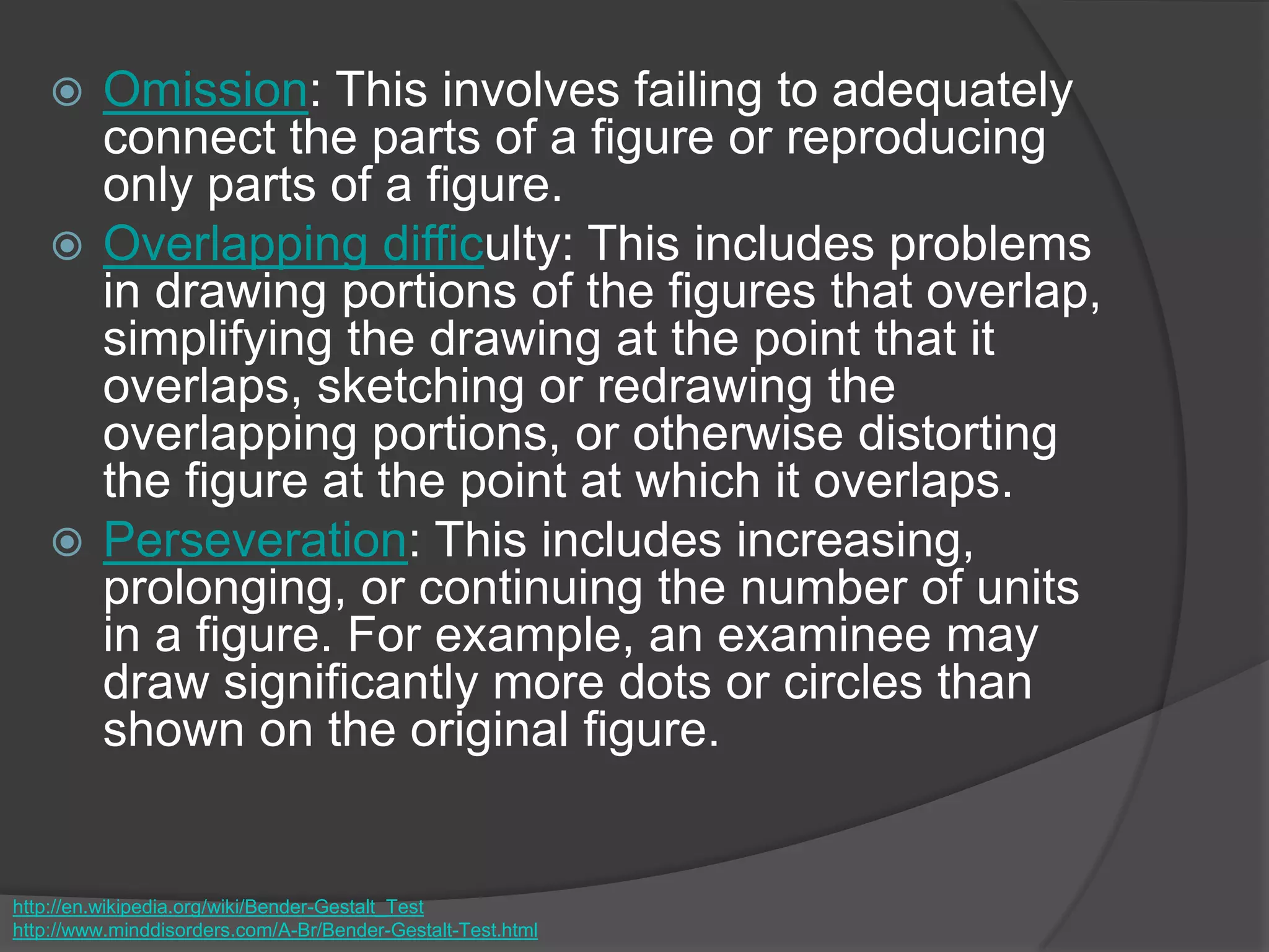  Omission: This involves failing to adequately
connect the parts of a figure or reproducing
only parts of a figure.
 Overlapping difficulty: This includes problems
in drawing portions of the figures that overlap,
simplifying the drawing at the point that it
overlaps, sketching or redrawing the
overlapping portions, or otherwise distorting
the figure at the point at which it overlaps.
 Perseveration: This includes increasing,
prolonging, or continuing the number of units
in a figure. For example, an examinee may
draw significantly more dots or circles than
shown on the original figure.
http://en.wikipedia.org/wiki/Bender-Gestalt_Test
http://www.minddisorders.com/A-Br/Bender-Gestalt-Test.html
 