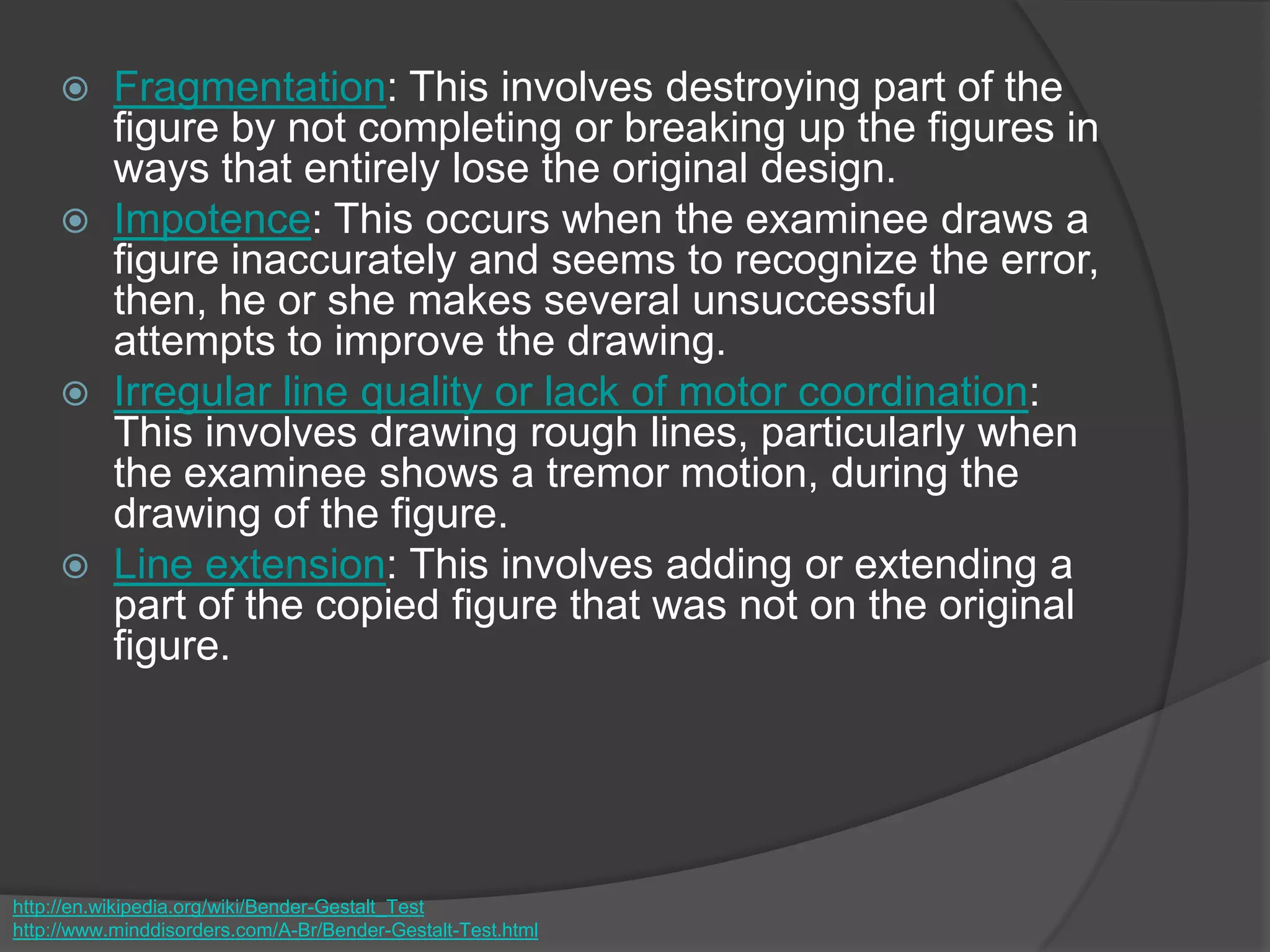  Fragmentation: This involves destroying part of the
figure by not completing or breaking up the figures in
ways that entirely lose the original design.
 Impotence: This occurs when the examinee draws a
figure inaccurately and seems to recognize the error,
then, he or she makes several unsuccessful
attempts to improve the drawing.
 Irregular line quality or lack of motor coordination:
This involves drawing rough lines, particularly when
the examinee shows a tremor motion, during the
drawing of the figure.
 Line extension: This involves adding or extending a
part of the copied figure that was not on the original
figure.
http://en.wikipedia.org/wiki/Bender-Gestalt_Test
http://www.minddisorders.com/A-Br/Bender-Gestalt-Test.html
 