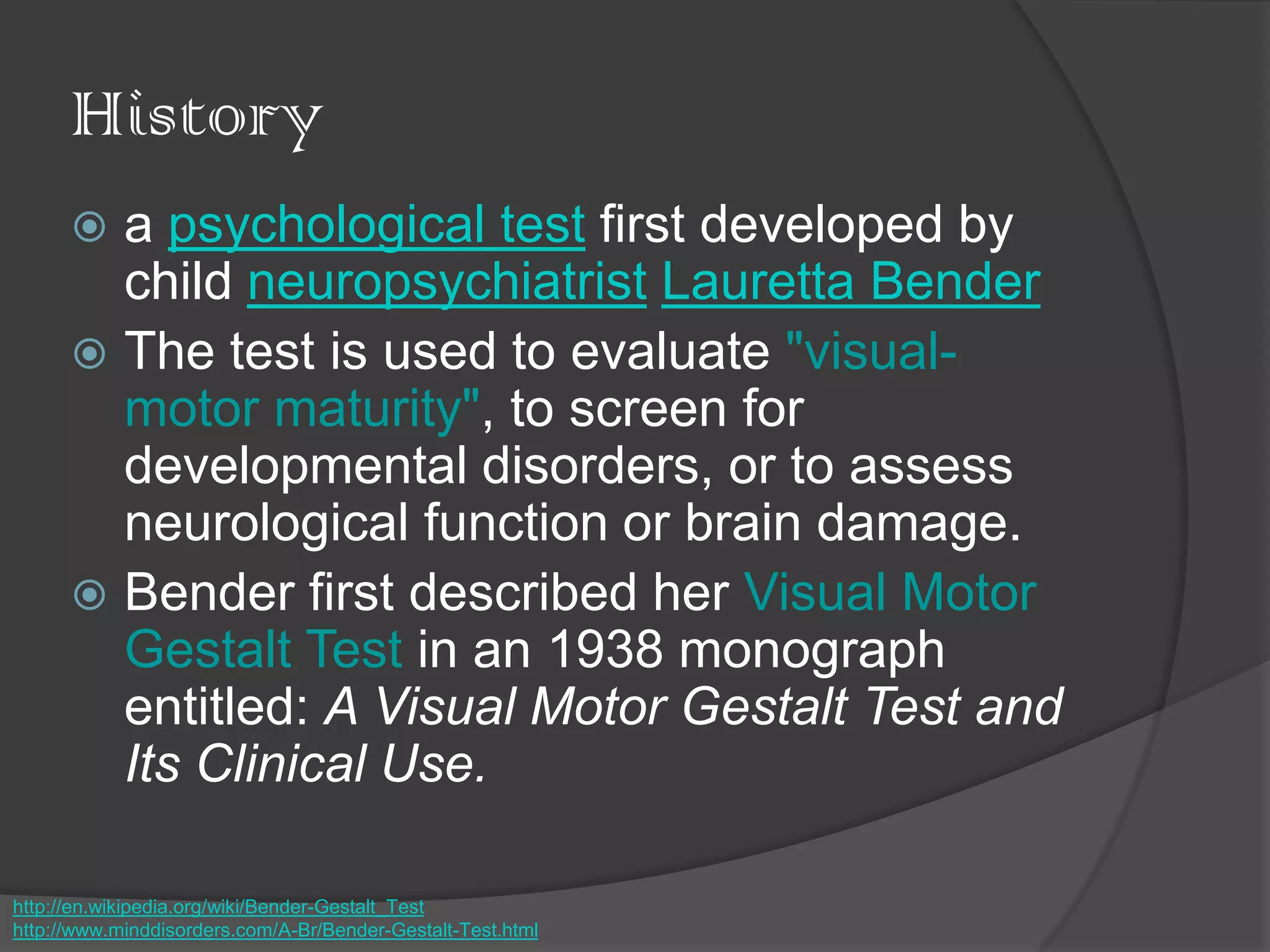 History
 a psychological test first developed by
child neuropsychiatrist Lauretta Bender
 The test is used to evaluate "visual-
motor maturity", to screen for
developmental disorders, or to assess
neurological function or brain damage.
 Bender first described her Visual Motor
Gestalt Test in an 1938 monograph
entitled: A Visual Motor Gestalt Test and
Its Clinical Use.
http://en.wikipedia.org/wiki/Bender-Gestalt_Test
http://www.minddisorders.com/A-Br/Bender-Gestalt-Test.html
 