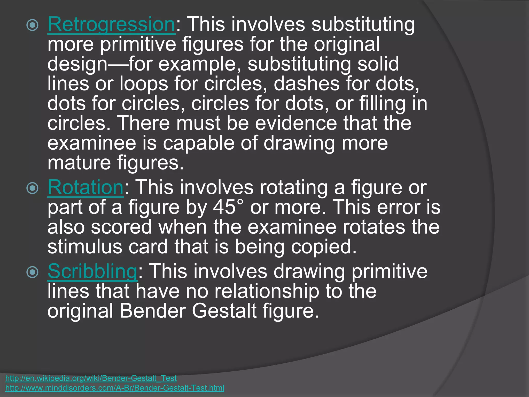  Retrogression: This involves substituting
more primitive figures for the original
design—for example, substituting solid
lines or loops for circles, dashes for dots,
dots for circles, circles for dots, or filling in
circles. There must be evidence that the
examinee is capable of drawing more
mature figures.
 Rotation: This involves rotating a figure or
part of a figure by 45° or more. This error is
also scored when the examinee rotates the
stimulus card that is being copied.
 Scribbling: This involves drawing primitive
lines that have no relationship to the
original Bender Gestalt figure.
http://en.wikipedia.org/wiki/Bender-Gestalt_Test
http://www.minddisorders.com/A-Br/Bender-Gestalt-Test.html
 