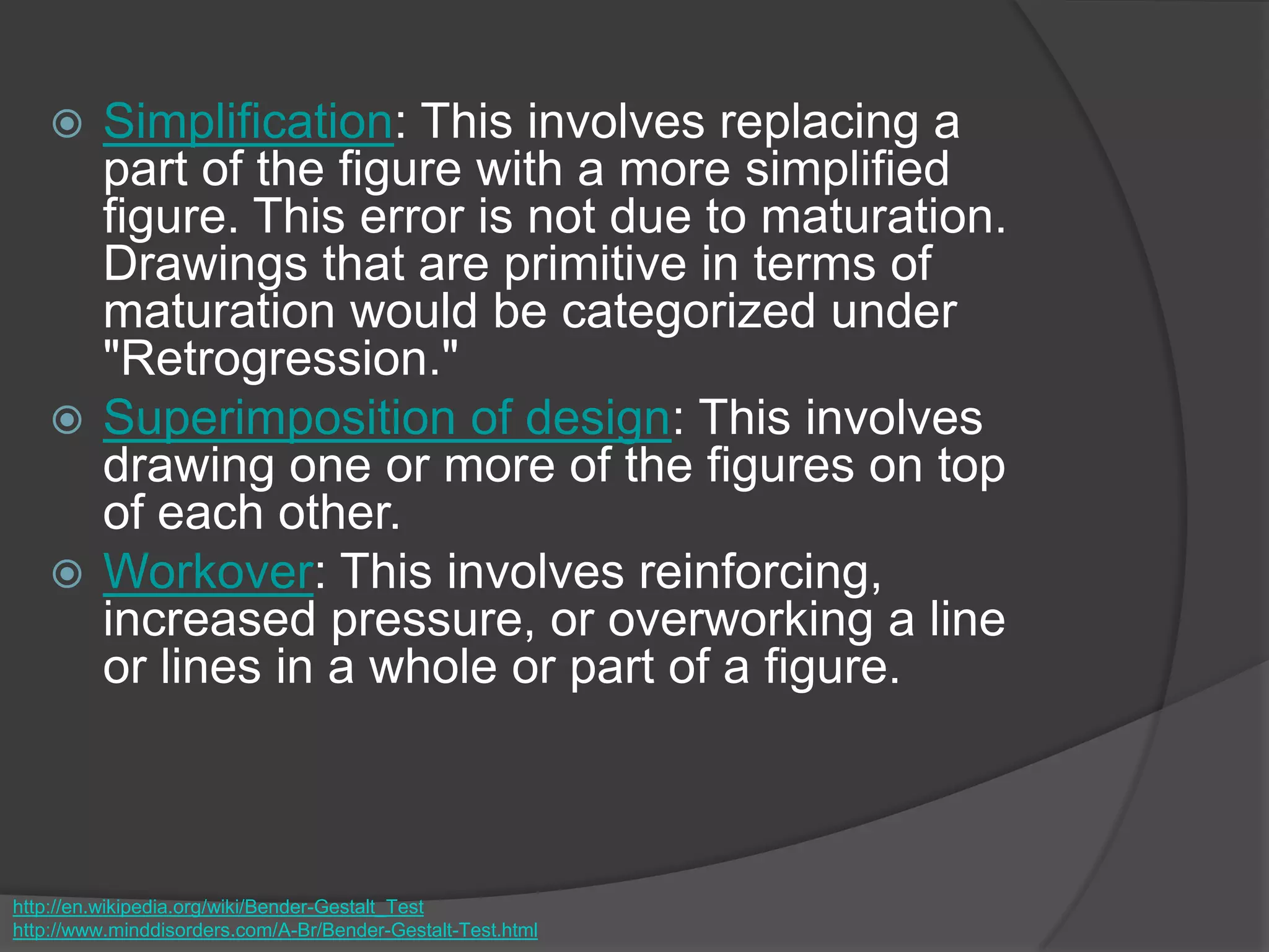  Simplification: This involves replacing a
part of the figure with a more simplified
figure. This error is not due to maturation.
Drawings that are primitive in terms of
maturation would be categorized under
"Retrogression."
 Superimposition of design: This involves
drawing one or more of the figures on top
of each other.
 Workover: This involves reinforcing,
increased pressure, or overworking a line
or lines in a whole or part of a figure.
http://en.wikipedia.org/wiki/Bender-Gestalt_Test
http://www.minddisorders.com/A-Br/Bender-Gestalt-Test.html
 