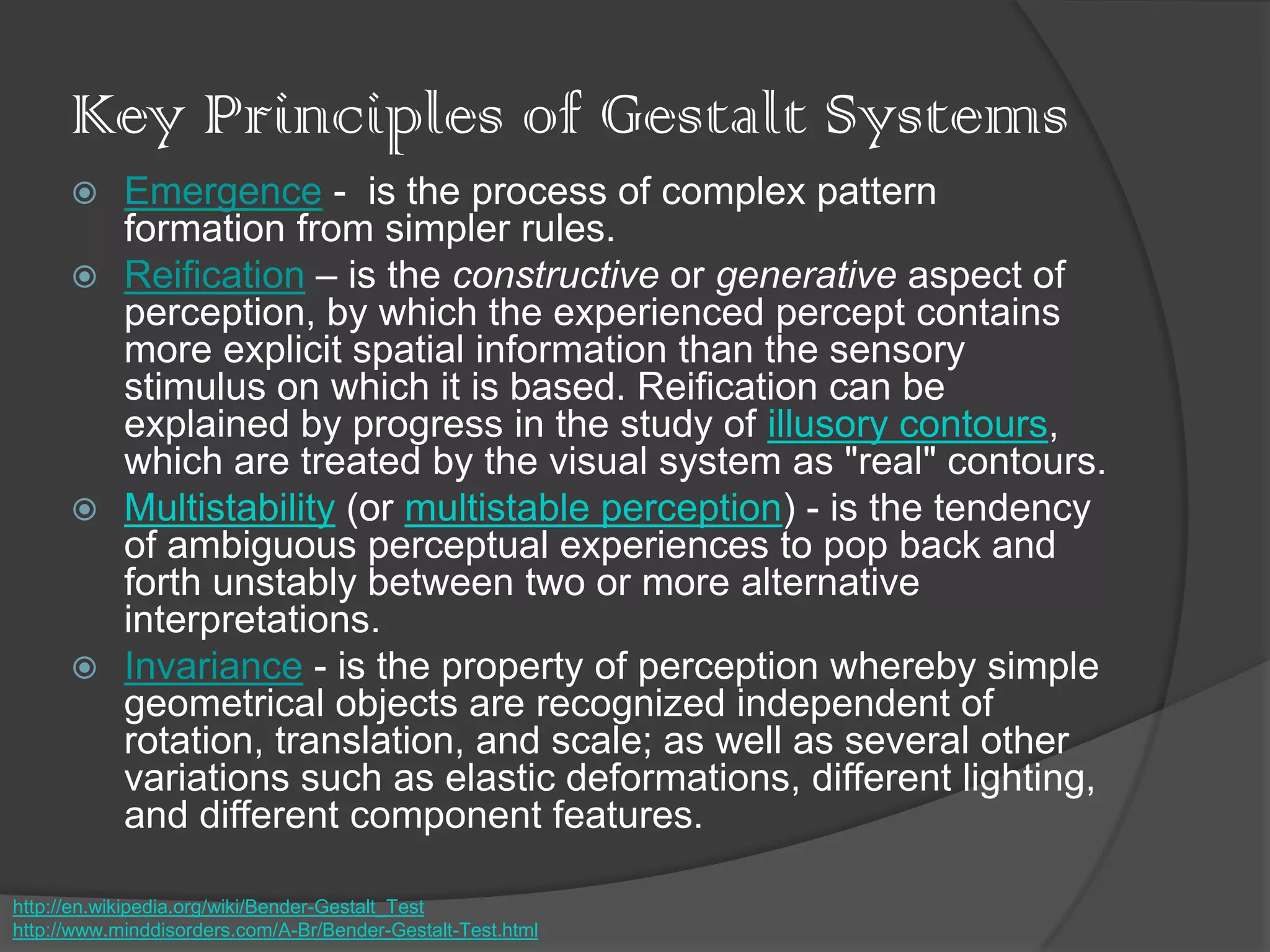 Key Principles of Gestalt Systems
 Emergence - is the process of complex pattern
formation from simpler rules.
 Reification – is the constructive or generative aspect of
perception, by which the experienced percept contains
more explicit spatial information than the sensory
stimulus on which it is based. Reification can be
explained by progress in the study of illusory contours,
which are treated by the visual system as "real" contours.
 Multistability (or multistable perception) - is the tendency
of ambiguous perceptual experiences to pop back and
forth unstably between two or more alternative
interpretations.
 Invariance - is the property of perception whereby simple
geometrical objects are recognized independent of
rotation, translation, and scale; as well as several other
variations such as elastic deformations, different lighting,
and different component features.
http://en.wikipedia.org/wiki/Bender-Gestalt_Test
http://www.minddisorders.com/A-Br/Bender-Gestalt-Test.html
 
