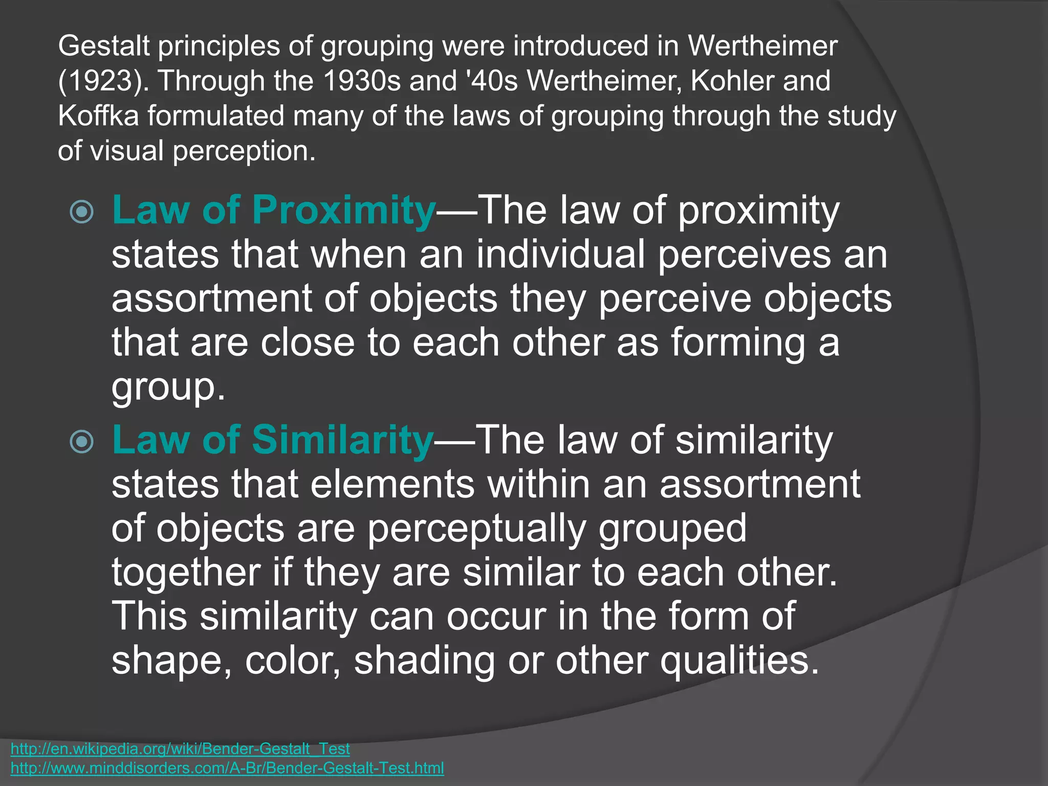 Gestalt principles of grouping were introduced in Wertheimer
(1923). Through the 1930s and '40s Wertheimer, Kohler and
Koffka formulated many of the laws of grouping through the study
of visual perception.
 Law of Proximity—The law of proximity
states that when an individual perceives an
assortment of objects they perceive objects
that are close to each other as forming a
group.
 Law of Similarity—The law of similarity
states that elements within an assortment
of objects are perceptually grouped
together if they are similar to each other.
This similarity can occur in the form of
shape, color, shading or other qualities.
http://en.wikipedia.org/wiki/Bender-Gestalt_Test
http://www.minddisorders.com/A-Br/Bender-Gestalt-Test.html
 