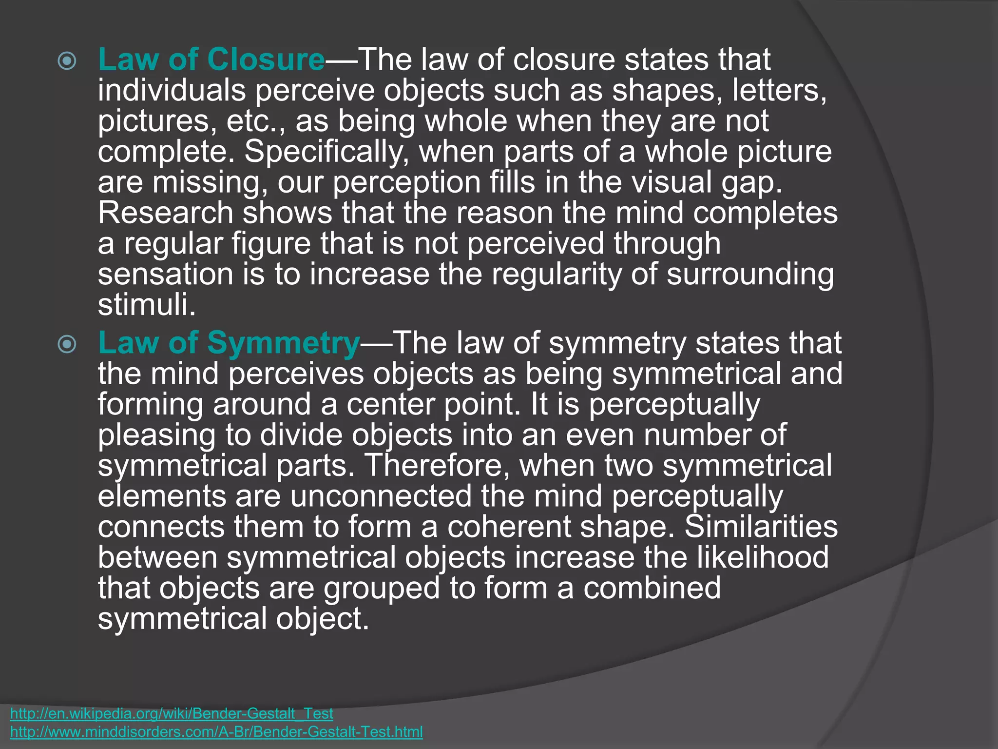  Law of Closure—The law of closure states that
individuals perceive objects such as shapes, letters,
pictures, etc., as being whole when they are not
complete. Specifically, when parts of a whole picture
are missing, our perception fills in the visual gap.
Research shows that the reason the mind completes
a regular figure that is not perceived through
sensation is to increase the regularity of surrounding
stimuli.
 Law of Symmetry—The law of symmetry states that
the mind perceives objects as being symmetrical and
forming around a center point. It is perceptually
pleasing to divide objects into an even number of
symmetrical parts. Therefore, when two symmetrical
elements are unconnected the mind perceptually
connects them to form a coherent shape. Similarities
between symmetrical objects increase the likelihood
that objects are grouped to form a combined
symmetrical object.
http://en.wikipedia.org/wiki/Bender-Gestalt_Test
http://www.minddisorders.com/A-Br/Bender-Gestalt-Test.html
 