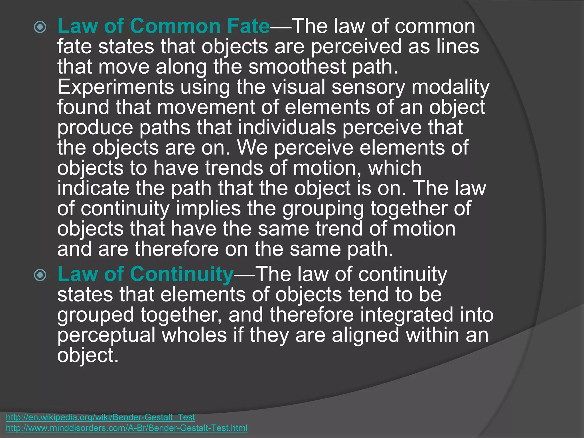  Law of Common Fate—The law of common
fate states that objects are perceived as lines
that move along the smoothest path.
Experiments using the visual sensory modality
found that movement of elements of an object
produce paths that individuals perceive that
the objects are on. We perceive elements of
objects to have trends of motion, which
indicate the path that the object is on. The law
of continuity implies the grouping together of
objects that have the same trend of motion
and are therefore on the same path.
 Law of Continuity—The law of continuity
states that elements of objects tend to be
grouped together, and therefore integrated into
perceptual wholes if they are aligned within an
object.
http://en.wikipedia.org/wiki/Bender-Gestalt_Test
http://www.minddisorders.com/A-Br/Bender-Gestalt-Test.html
 