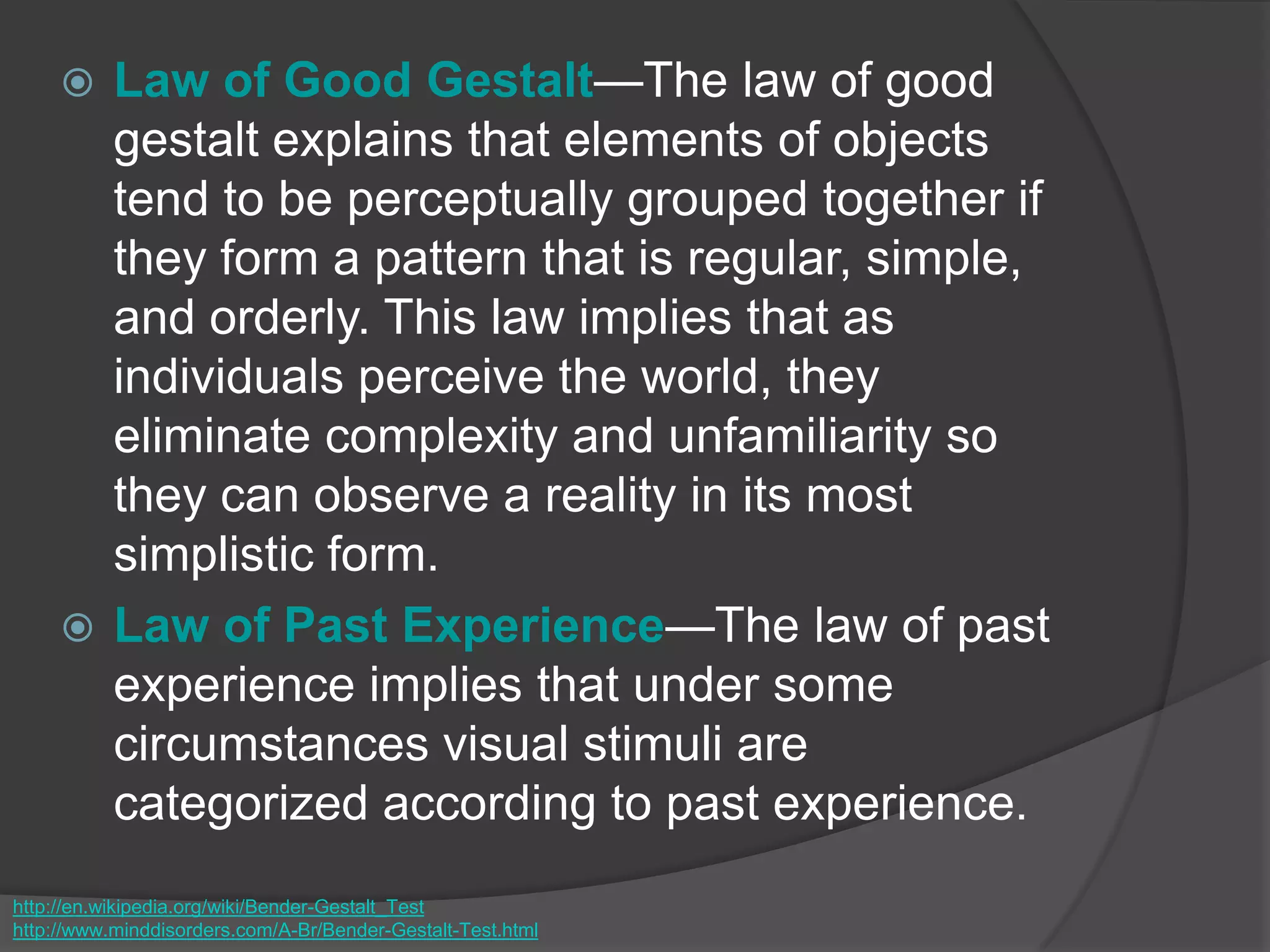  Law of Good Gestalt—The law of good
gestalt explains that elements of objects
tend to be perceptually grouped together if
they form a pattern that is regular, simple,
and orderly. This law implies that as
individuals perceive the world, they
eliminate complexity and unfamiliarity so
they can observe a reality in its most
simplistic form.
 Law of Past Experience—The law of past
experience implies that under some
circumstances visual stimuli are
categorized according to past experience.
http://en.wikipedia.org/wiki/Bender-Gestalt_Test
http://www.minddisorders.com/A-Br/Bender-Gestalt-Test.html
 