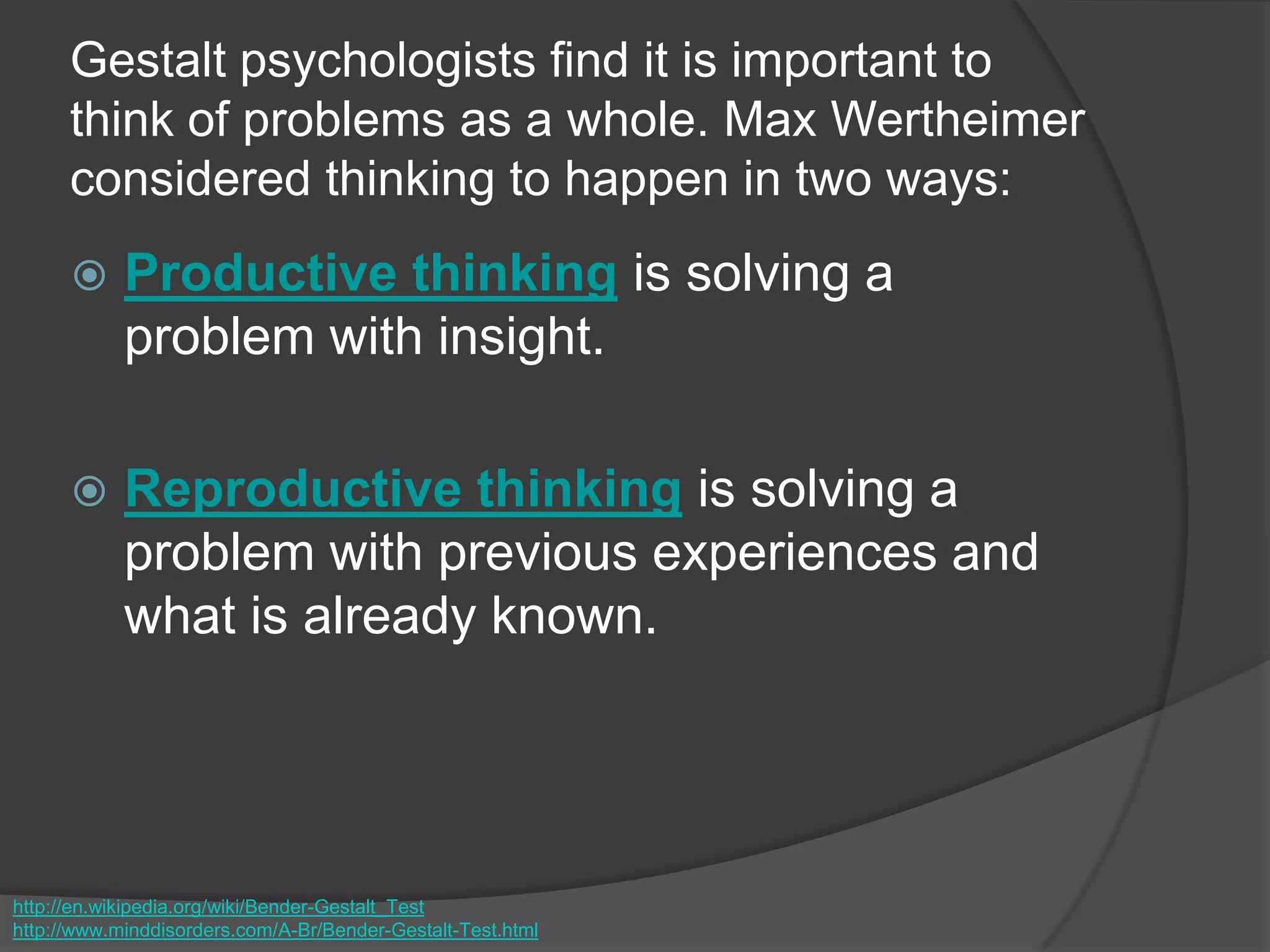 Gestalt psychologists find it is important to
think of problems as a whole. Max Wertheimer
considered thinking to happen in two ways:
 Productive thinking is solving a
problem with insight.
 Reproductive thinking is solving a
problem with previous experiences and
what is already known.
http://en.wikipedia.org/wiki/Bender-Gestalt_Test
http://www.minddisorders.com/A-Br/Bender-Gestalt-Test.html
 