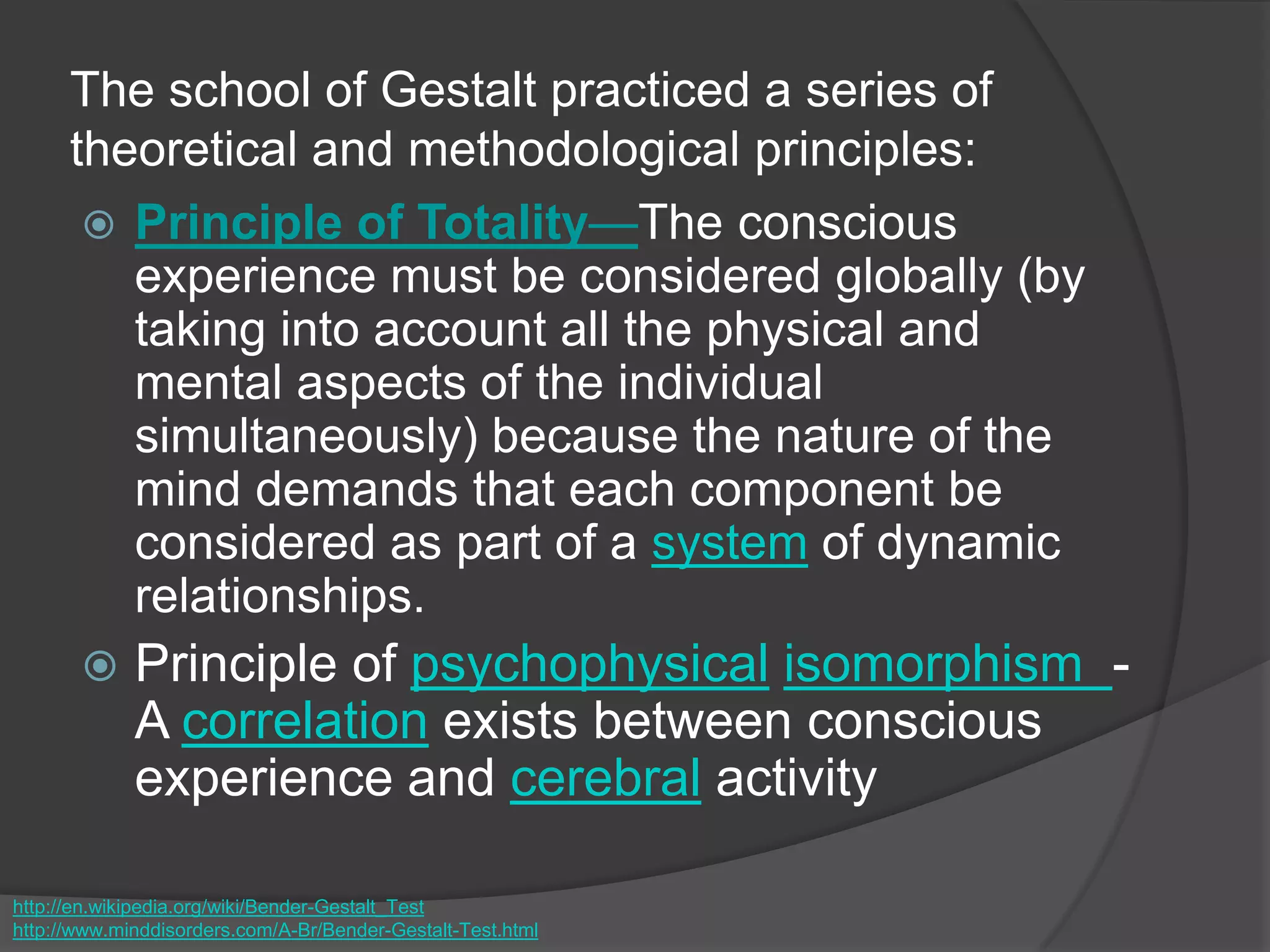The school of Gestalt practiced a series of
theoretical and methodological principles:
 Principle of Totality—The conscious
experience must be considered globally (by
taking into account all the physical and
mental aspects of the individual
simultaneously) because the nature of the
mind demands that each component be
considered as part of a system of dynamic
relationships.
 Principle of psychophysical isomorphism -
A correlation exists between conscious
experience and cerebral activity
http://en.wikipedia.org/wiki/Bender-Gestalt_Test
http://www.minddisorders.com/A-Br/Bender-Gestalt-Test.html
 