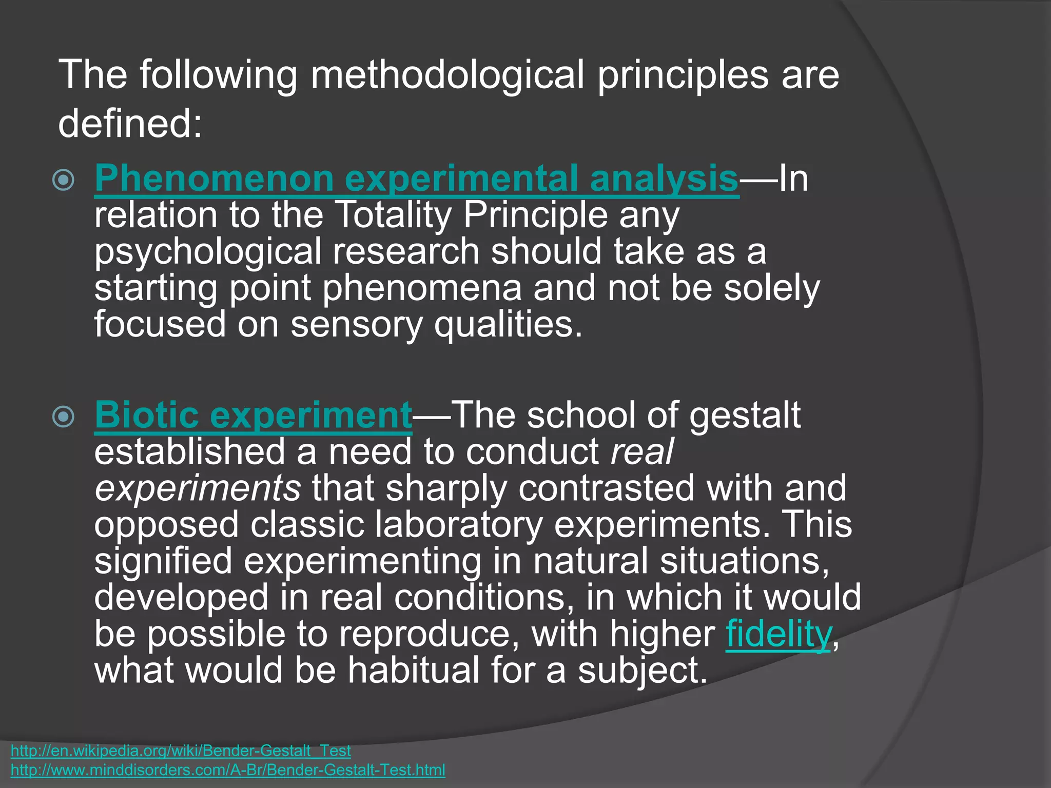 The following methodological principles are
defined:
 Phenomenon experimental analysis—In
relation to the Totality Principle any
psychological research should take as a
starting point phenomena and not be solely
focused on sensory qualities.
 Biotic experiment—The school of gestalt
established a need to conduct real
experiments that sharply contrasted with and
opposed classic laboratory experiments. This
signified experimenting in natural situations,
developed in real conditions, in which it would
be possible to reproduce, with higher fidelity,
what would be habitual for a subject.
http://en.wikipedia.org/wiki/Bender-Gestalt_Test
http://www.minddisorders.com/A-Br/Bender-Gestalt-Test.html
 