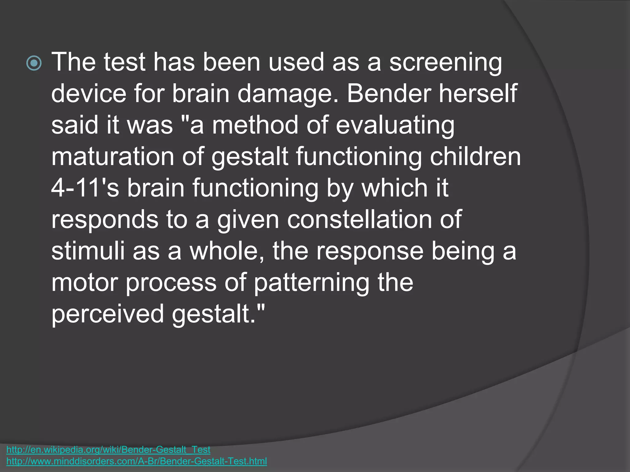  The test has been used as a screening
device for brain damage. Bender herself
said it was "a method of evaluating
maturation of gestalt functioning children
4-11's brain functioning by which it
responds to a given constellation of
stimuli as a whole, the response being a
motor process of patterning the
perceived gestalt."
http://en.wikipedia.org/wiki/Bender-Gestalt_Test
http://www.minddisorders.com/A-Br/Bender-Gestalt-Test.html
 
