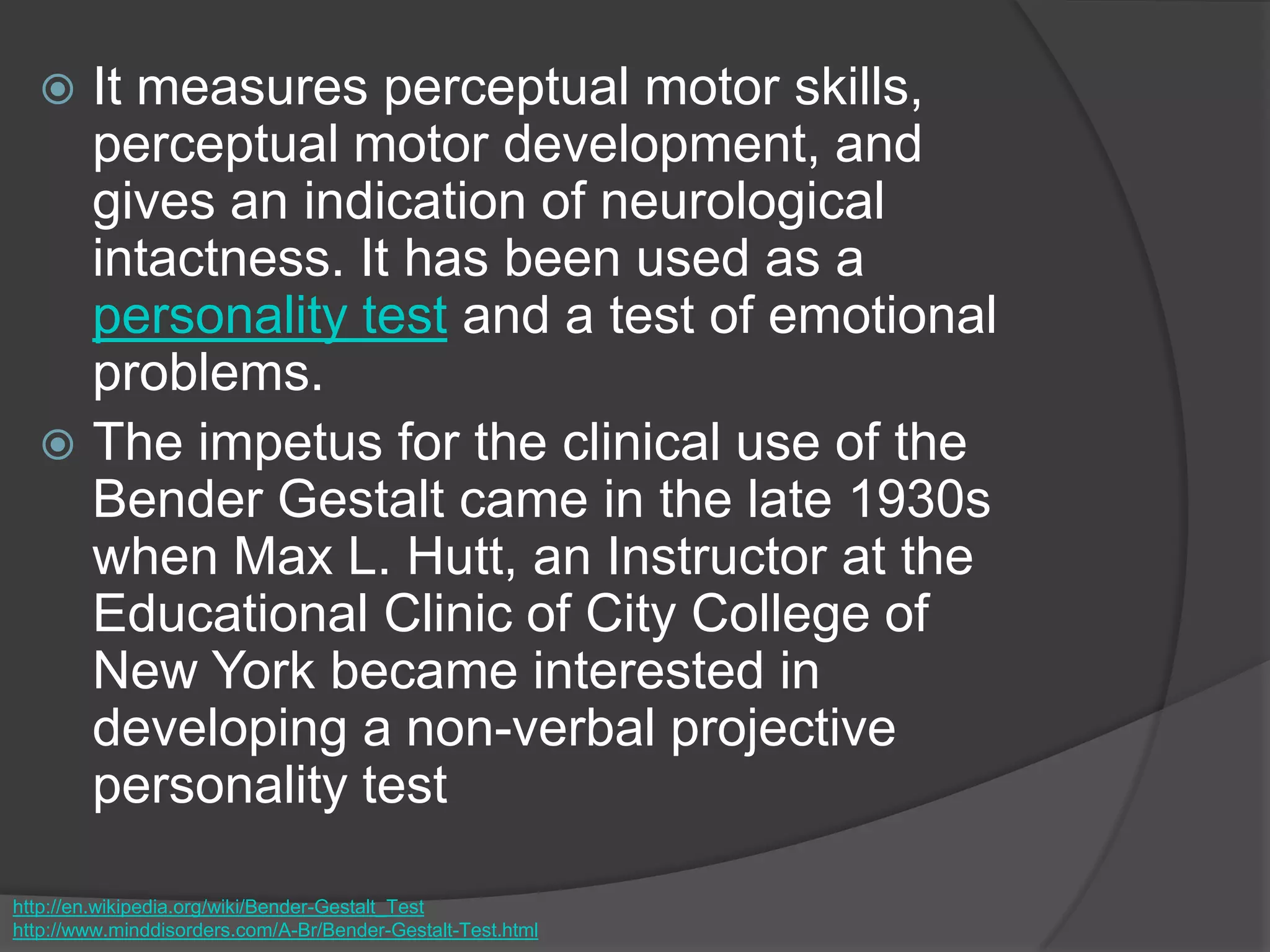  It measures perceptual motor skills,
perceptual motor development, and
gives an indication of neurological
intactness. It has been used as a
personality test and a test of emotional
problems.
 The impetus for the clinical use of the
Bender Gestalt came in the late 1930s
when Max L. Hutt, an Instructor at the
Educational Clinic of City College of
New York became interested in
developing a non-verbal projective
personality test
http://en.wikipedia.org/wiki/Bender-Gestalt_Test
http://www.minddisorders.com/A-Br/Bender-Gestalt-Test.html
 