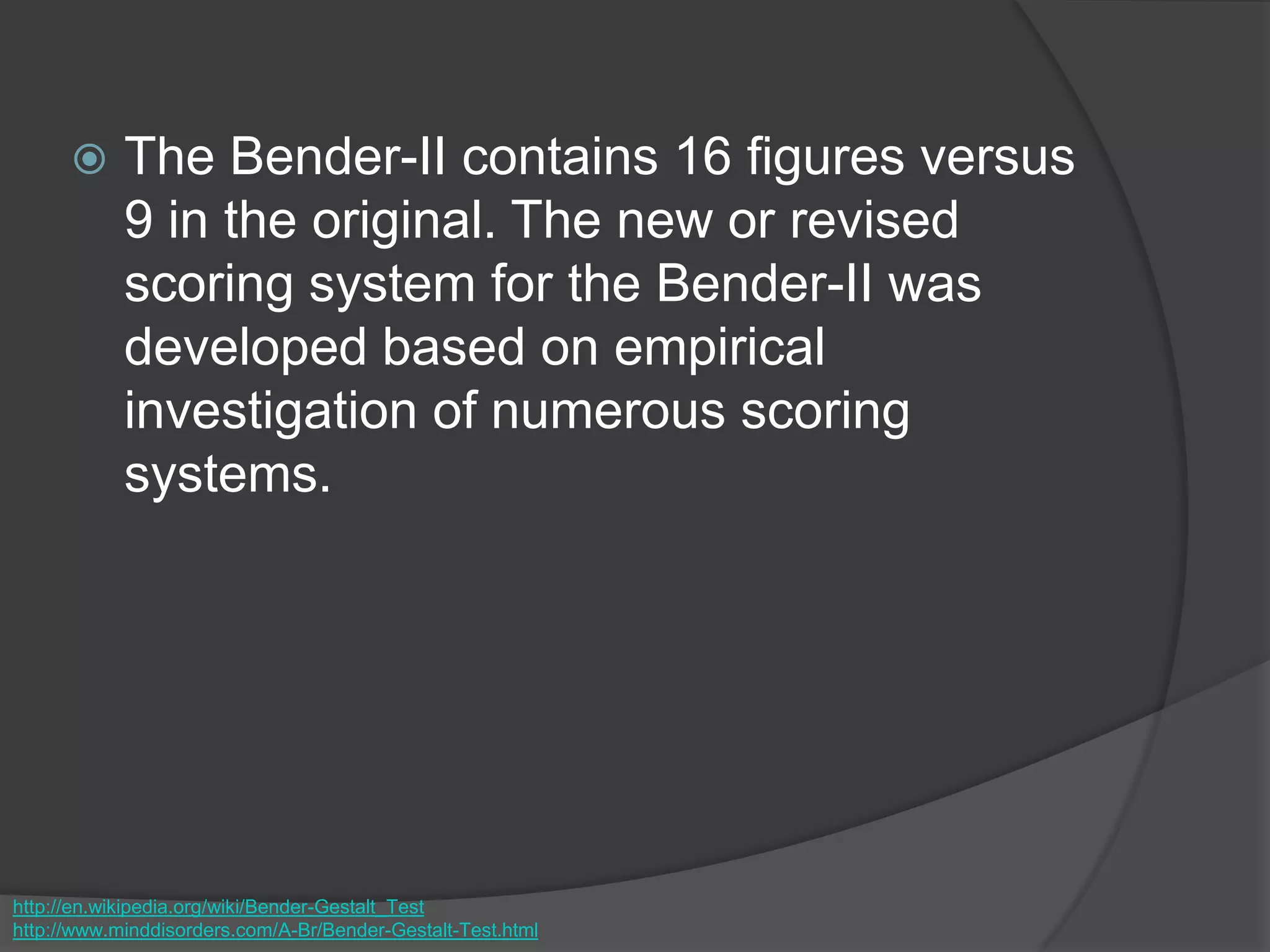  The Bender-II contains 16 figures versus
9 in the original. The new or revised
scoring system for the Bender-II was
developed based on empirical
investigation of numerous scoring
systems.
http://en.wikipedia.org/wiki/Bender-Gestalt_Test
http://www.minddisorders.com/A-Br/Bender-Gestalt-Test.html
 