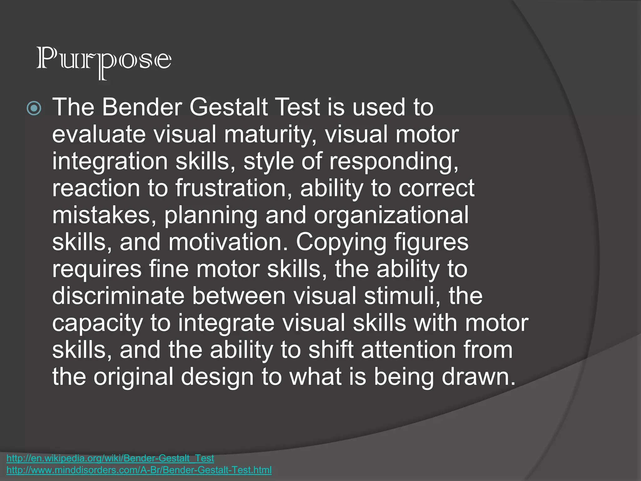 Purpose
 The Bender Gestalt Test is used to
evaluate visual maturity, visual motor
integration skills, style of responding,
reaction to frustration, ability to correct
mistakes, planning and organizational
skills, and motivation. Copying figures
requires fine motor skills, the ability to
discriminate between visual stimuli, the
capacity to integrate visual skills with motor
skills, and the ability to shift attention from
the original design to what is being drawn.
http://en.wikipedia.org/wiki/Bender-Gestalt_Test
http://www.minddisorders.com/A-Br/Bender-Gestalt-Test.html
 