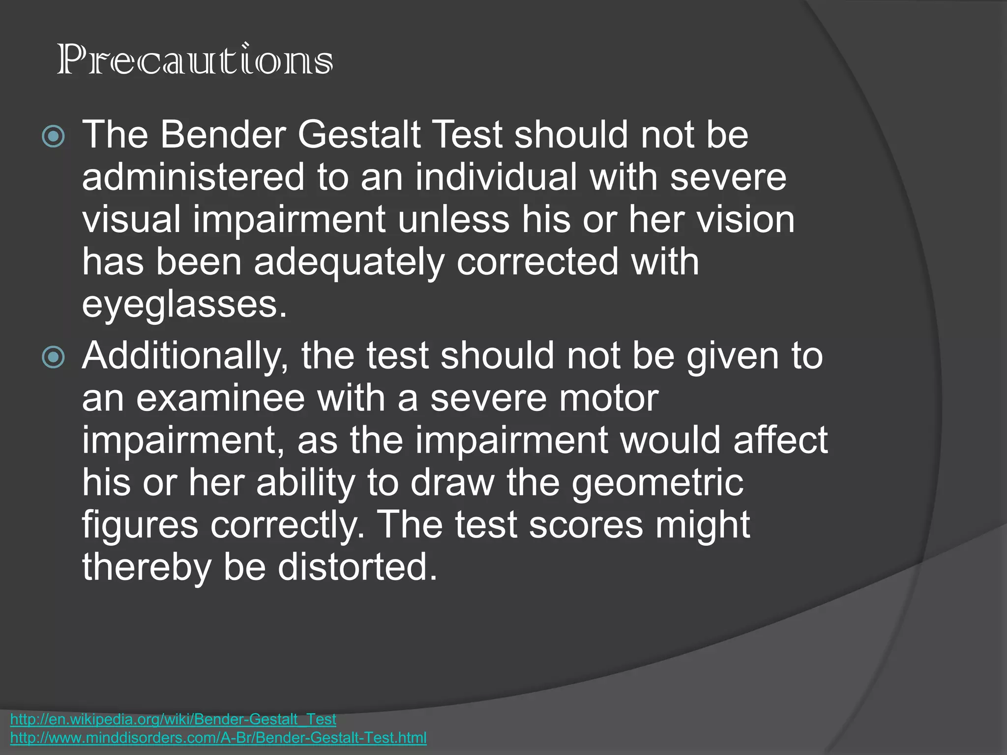 Precautions
 The Bender Gestalt Test should not be
administered to an individual with severe
visual impairment unless his or her vision
has been adequately corrected with
eyeglasses.
 Additionally, the test should not be given to
an examinee with a severe motor
impairment, as the impairment would affect
his or her ability to draw the geometric
figures correctly. The test scores might
thereby be distorted.
http://en.wikipedia.org/wiki/Bender-Gestalt_Test
http://www.minddisorders.com/A-Br/Bender-Gestalt-Test.html
 