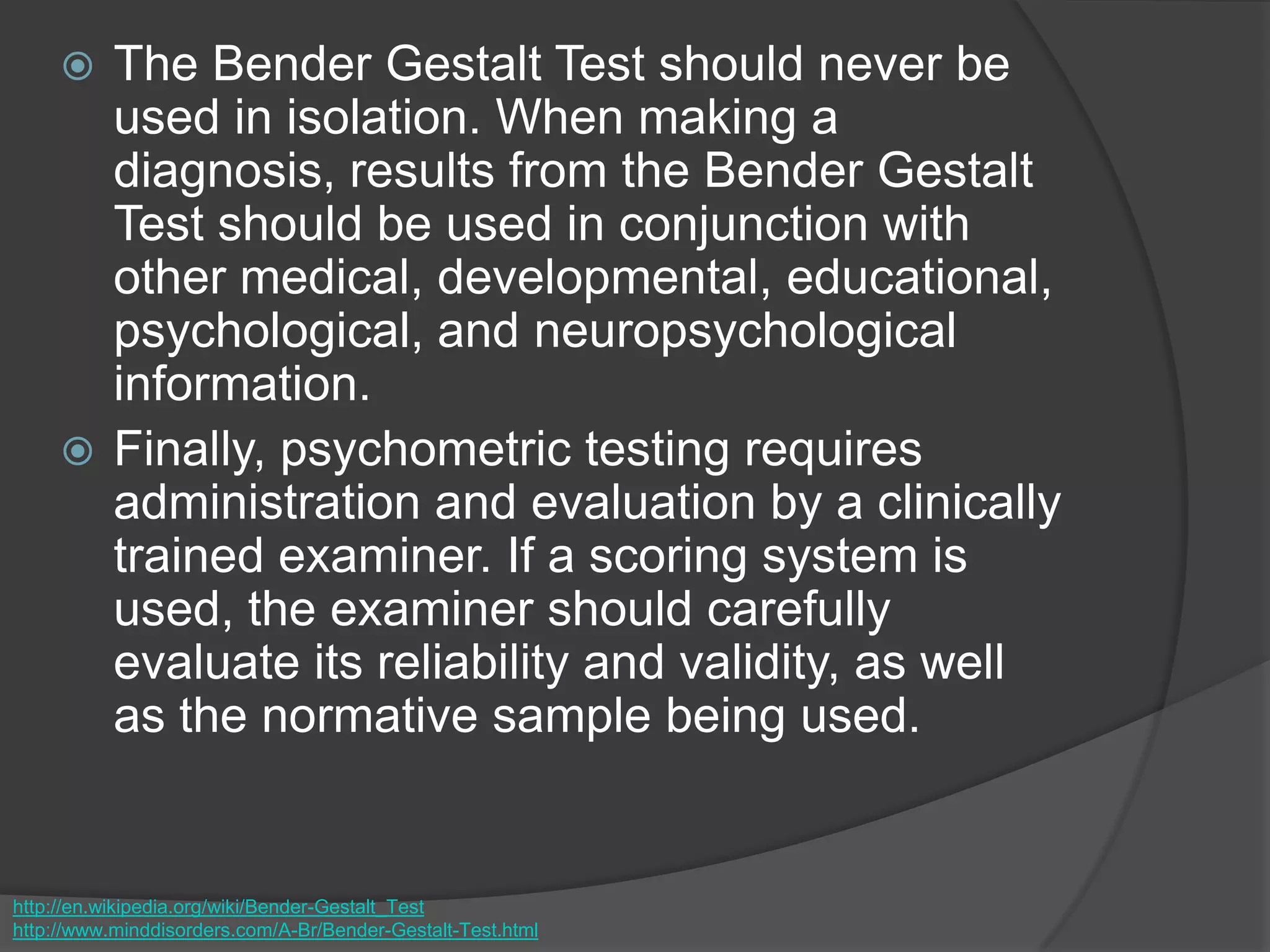  The Bender Gestalt Test should never be
used in isolation. When making a
diagnosis, results from the Bender Gestalt
Test should be used in conjunction with
other medical, developmental, educational,
psychological, and neuropsychological
information.
 Finally, psychometric testing requires
administration and evaluation by a clinically
trained examiner. If a scoring system is
used, the examiner should carefully
evaluate its reliability and validity, as well
as the normative sample being used.
http://en.wikipedia.org/wiki/Bender-Gestalt_Test
http://www.minddisorders.com/A-Br/Bender-Gestalt-Test.html
 