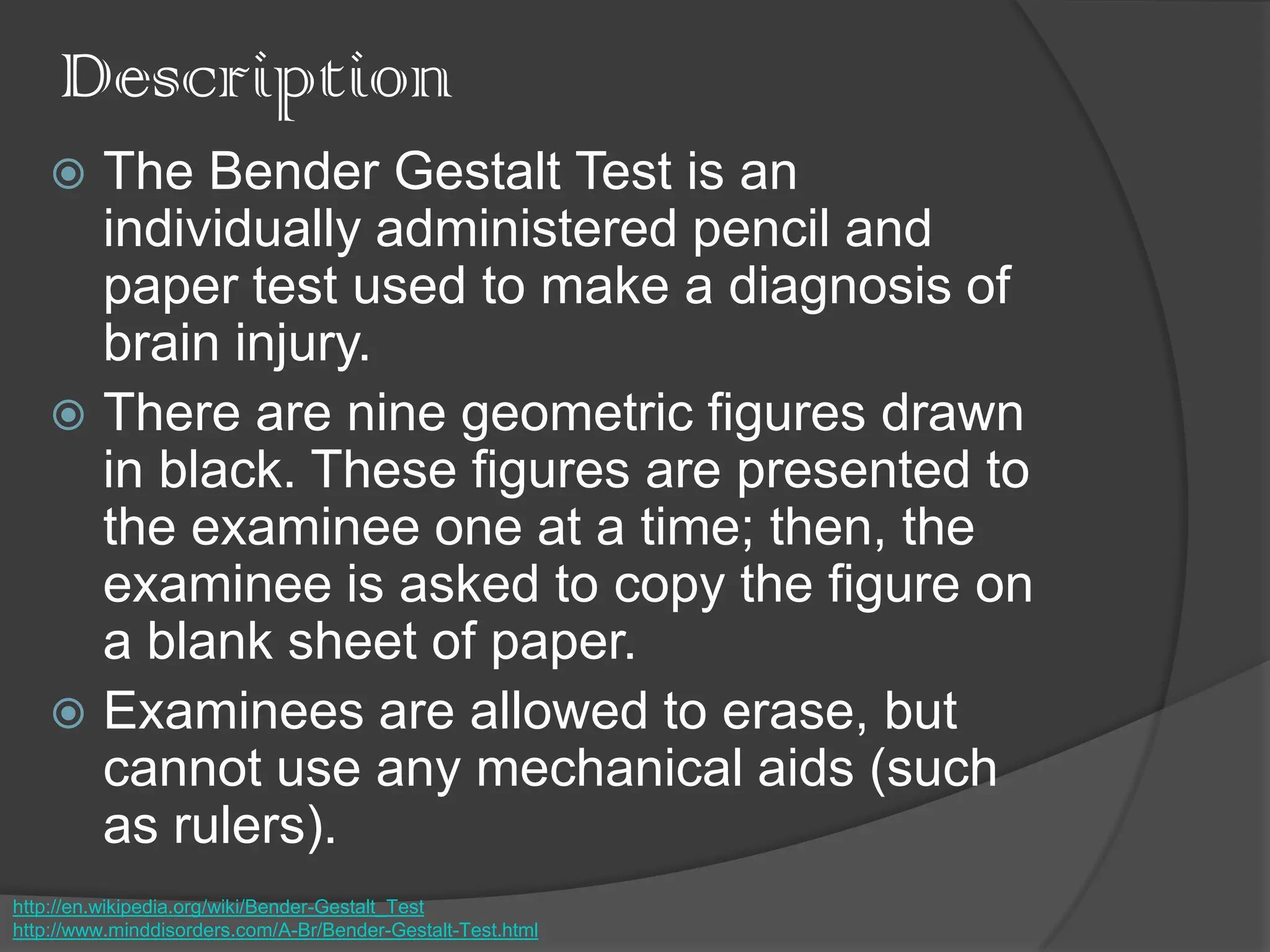 Description
 The Bender Gestalt Test is an
individually administered pencil and
paper test used to make a diagnosis of
brain injury.
 There are nine geometric figures drawn
in black. These figures are presented to
the examinee one at a time; then, the
examinee is asked to copy the figure on
a blank sheet of paper.
 Examinees are allowed to erase, but
cannot use any mechanical aids (such
as rulers).
http://en.wikipedia.org/wiki/Bender-Gestalt_Test
http://www.minddisorders.com/A-Br/Bender-Gestalt-Test.html
 