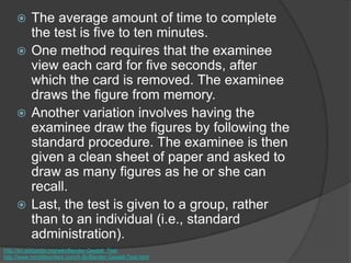  The average amount of time to complete
the test is five to ten minutes.
 One method requires that the examinee
view each card for five seconds, after
which the card is removed. The examinee
draws the figure from memory.
 Another variation involves having the
examinee draw the figures by following the
standard procedure. The examinee is then
given a clean sheet of paper and asked to
draw as many figures as he or she can
recall.
 Last, the test is given to a group, rather
than to an individual (i.e., standard
administration).
http://en.wikipedia.org/wiki/Bender-Gestalt_Test
http://www.minddisorders.com/A-Br/Bender-Gestalt-Test.html
 