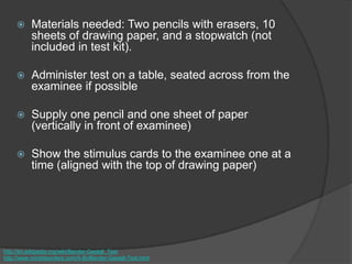  Materials needed: Two pencils with erasers, 10
sheets of drawing paper, and a stopwatch (not
included in test kit).
 Administer test on a table, seated across from the
examinee if possible
 Supply one pencil and one sheet of paper
(vertically in front of examinee)
 Show the stimulus cards to the examinee one at a
time (aligned with the top of drawing paper)
http://en.wikipedia.org/wiki/Bender-Gestalt_Test
http://www.minddisorders.com/A-Br/Bender-Gestalt-Test.html
 