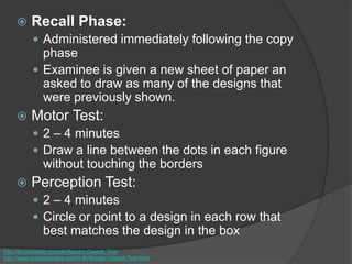  Recall Phase:
 Administered immediately following the copy
phase
 Examinee is given a new sheet of paper an
asked to draw as many of the designs that
were previously shown.
 Motor Test:
 2 – 4 minutes
 Draw a line between the dots in each figure
without touching the borders
 Perception Test:
 2 – 4 minutes
 Circle or point to a design in each row that
best matches the design in the box
http://en.wikipedia.org/wiki/Bender-Gestalt_Test
http://www.minddisorders.com/A-Br/Bender-Gestalt-Test.html
 