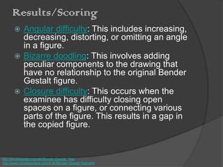 Results/Scoring
 Angular difficulty: This includes increasing,
decreasing, distorting, or omitting an angle
in a figure.
 Bizarre doodling: This involves adding
peculiar components to the drawing that
have no relationship to the original Bender
Gestalt figure.
 Closure difficulty: This occurs when the
examinee has difficulty closing open
spaces on a figure, or connecting various
parts of the figure. This results in a gap in
the copied figure.
http://en.wikipedia.org/wiki/Bender-Gestalt_Test
http://www.minddisorders.com/A-Br/Bender-Gestalt-Test.html
 