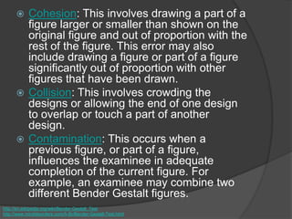  Cohesion: This involves drawing a part of a
figure larger or smaller than shown on the
original figure and out of proportion with the
rest of the figure. This error may also
include drawing a figure or part of a figure
significantly out of proportion with other
figures that have been drawn.
 Collision: This involves crowding the
designs or allowing the end of one design
to overlap or touch a part of another
design.
 Contamination: This occurs when a
previous figure, or part of a figure,
influences the examinee in adequate
completion of the current figure. For
example, an examinee may combine two
different Bender Gestalt figures.
http://en.wikipedia.org/wiki/Bender-Gestalt_Test
http://www.minddisorders.com/A-Br/Bender-Gestalt-Test.html
 